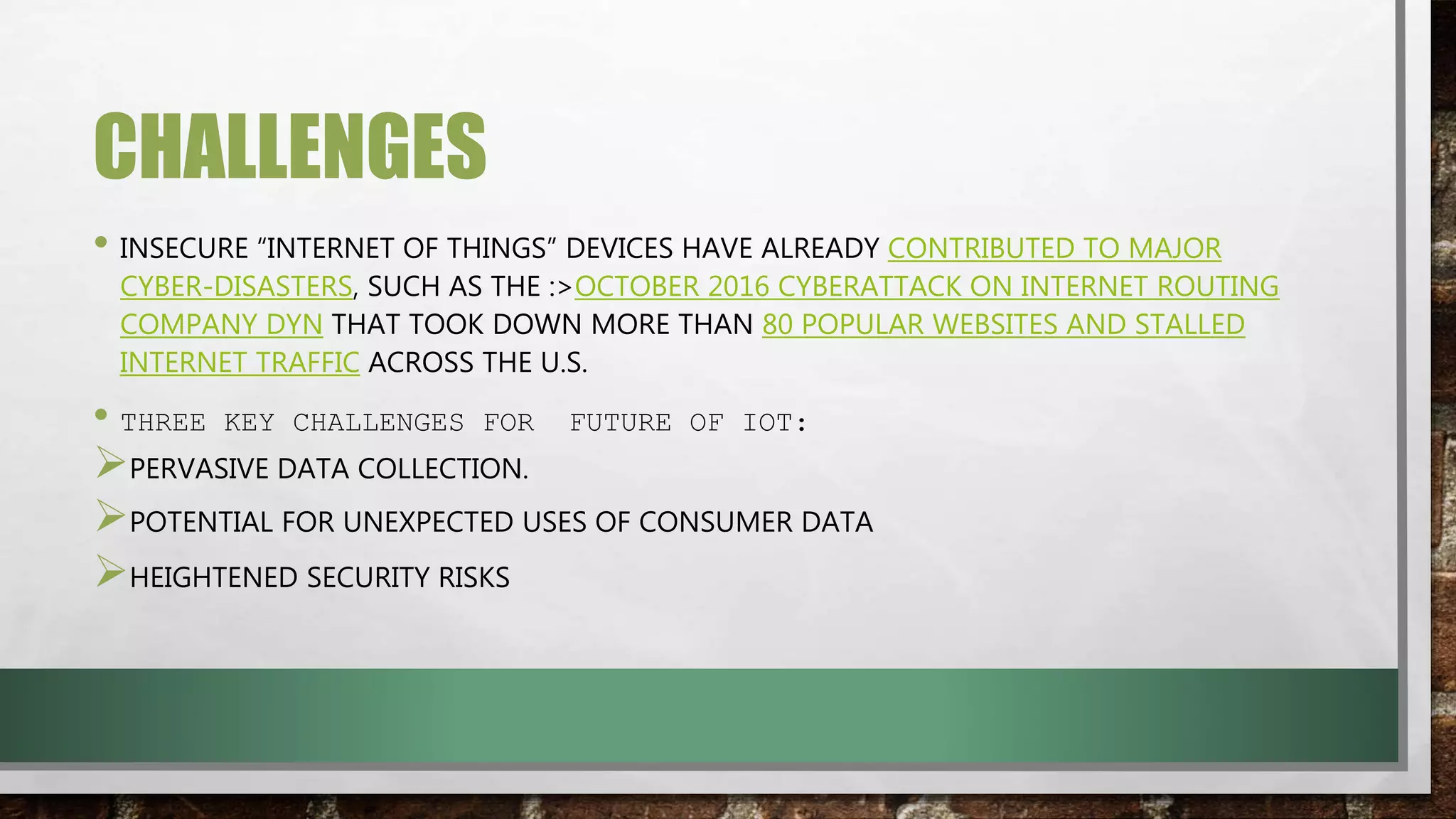 CHALLENGES
• INSECURE “INTERNET OF THINGS” DEVICES HAVE ALREADY CONTRIBUTED TO MAJOR
CYBER-DISASTERS, SUCH AS THE :>OCTOBER 2016 CYBERATTACK ON INTERNET ROUTING
COMPANY DYN THAT TOOK DOWN MORE THAN 80 POPULAR WEBSITES AND STALLED
INTERNET TRAFFIC ACROSS THE U.S.
• THREE KEY CHALLENGES FOR FUTURE OF IOT:
PERVASIVE DATA COLLECTION.
POTENTIAL FOR UNEXPECTED USES OF CONSUMER DATA
HEIGHTENED SECURITY RISKS
 