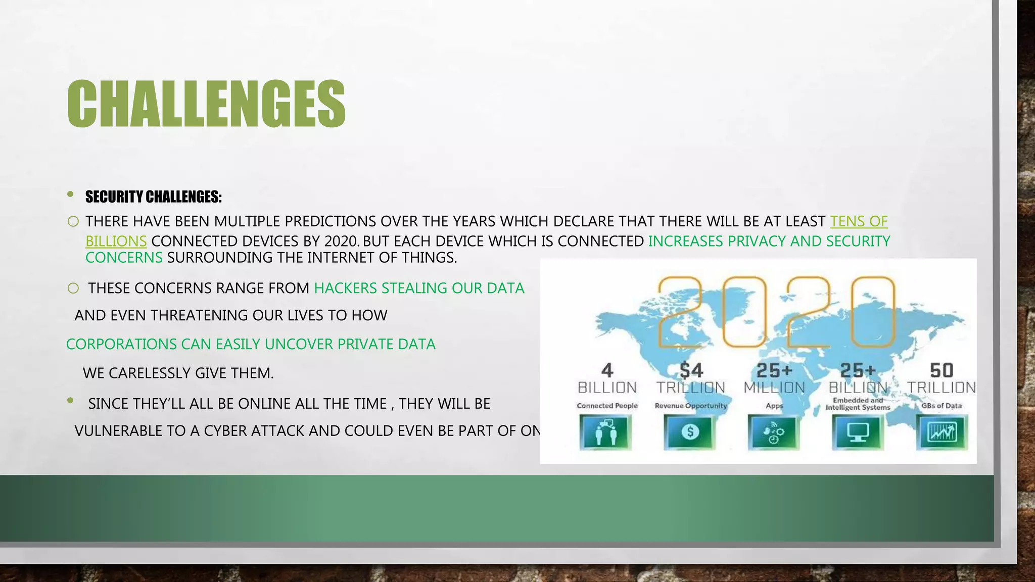CHALLENGES
• SECURITY CHALLENGES:
o THERE HAVE BEEN MULTIPLE PREDICTIONS OVER THE YEARS WHICH DECLARE THAT THERE WILL BE AT LEAST TENS OF
BILLIONS CONNECTED DEVICES BY 2020. BUT EACH DEVICE WHICH IS CONNECTED INCREASES PRIVACY AND SECURITY
CONCERNS SURROUNDING THE INTERNET OF THINGS.
o THESE CONCERNS RANGE FROM HACKERS STEALING OUR DATA
AND EVEN THREATENING OUR LIVES TO HOW
CORPORATIONS CAN EASILY UNCOVER PRIVATE DATA
WE CARELESSLY GIVE THEM.
• SINCE THEY’LL ALL BE ONLINE ALL THE TIME , THEY WILL BE
VULNERABLE TO A CYBER ATTACK AND COULD EVEN BE PART OF ONE.
 