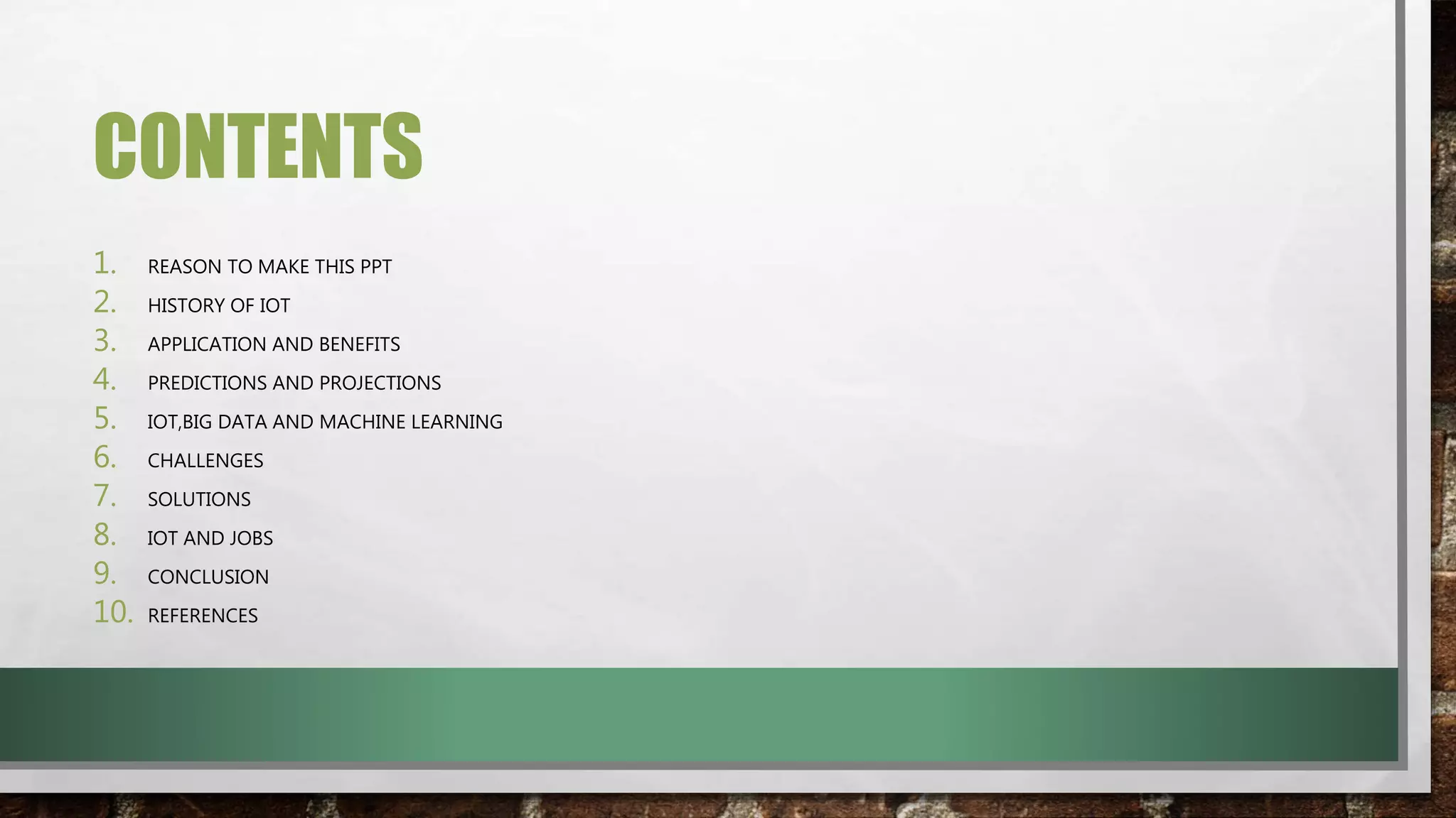 CONTENTS
1. REASON TO MAKE THIS PPT
2. HISTORY OF IOT
3. APPLICATION AND BENEFITS
4. PREDICTIONS AND PROJECTIONS
5. IOT,BIG DATA AND MACHINE LEARNING
6. CHALLENGES
7. SOLUTIONS
8. IOT AND JOBS
9. CONCLUSION
10. REFERENCES
 