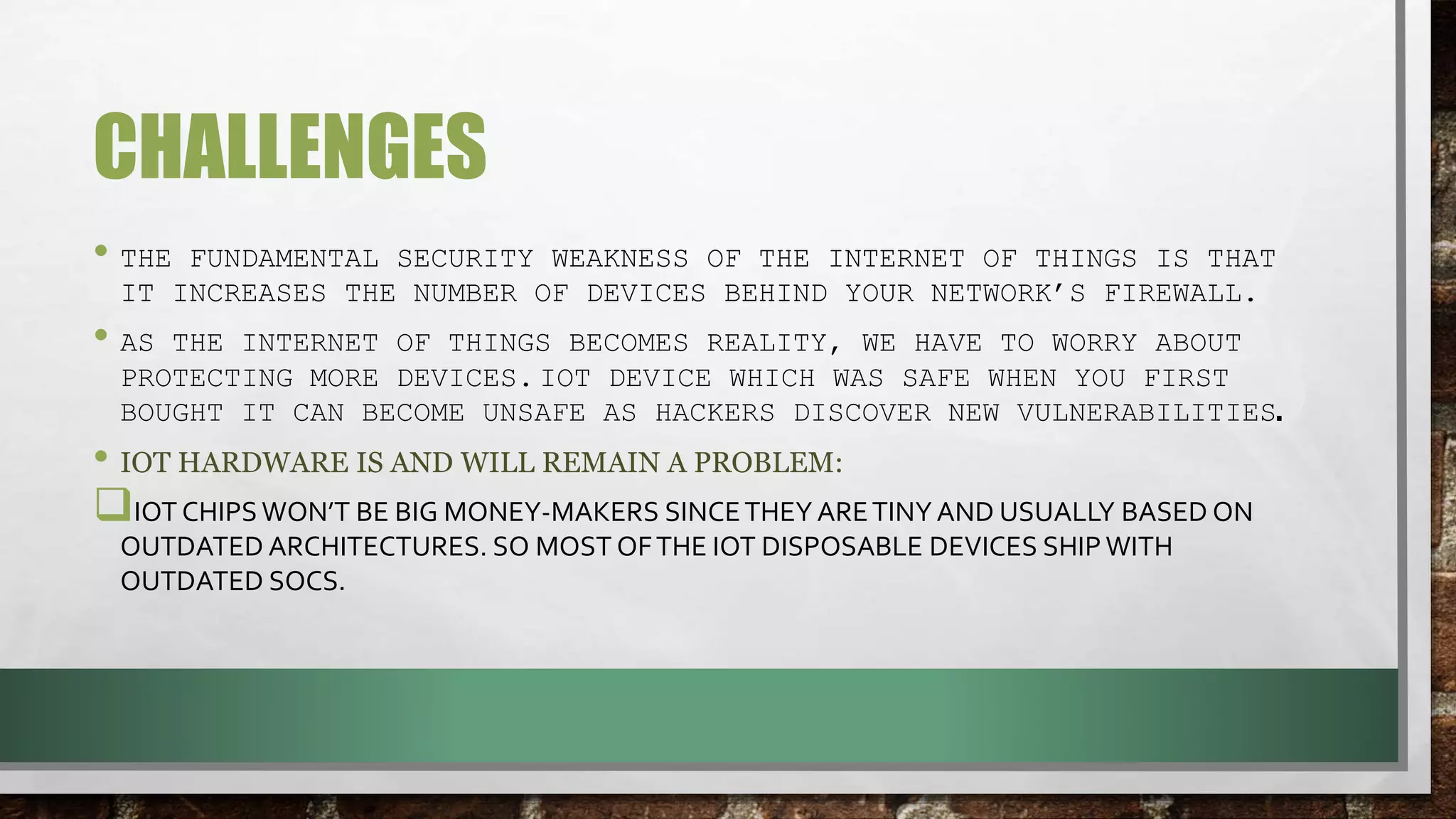 CHALLENGES
• THE FUNDAMENTAL SECURITY WEAKNESS OF THE INTERNET OF THINGS IS THAT
IT INCREASES THE NUMBER OF DEVICES BEHIND YOUR NETWORK’S FIREWALL.
• AS THE INTERNET OF THINGS BECOMES REALITY, WE HAVE TO WORRY ABOUT
PROTECTING MORE DEVICES. IOT DEVICE WHICH WAS SAFE WHEN YOU FIRST
BOUGHT IT CAN BECOME UNSAFE AS HACKERS DISCOVER NEW VULNERABILITIES.
• IOT HARDWARE IS AND WILL REMAIN A PROBLEM:
IOT CHIPSWON’T BE BIG MONEY-MAKERS SINCETHEY ARETINY AND USUALLY BASED ON
OUTDATED ARCHITECTURES. SO MOST OFTHE IOT DISPOSABLE DEVICES SHIP WITH
OUTDATED SOCS.
 