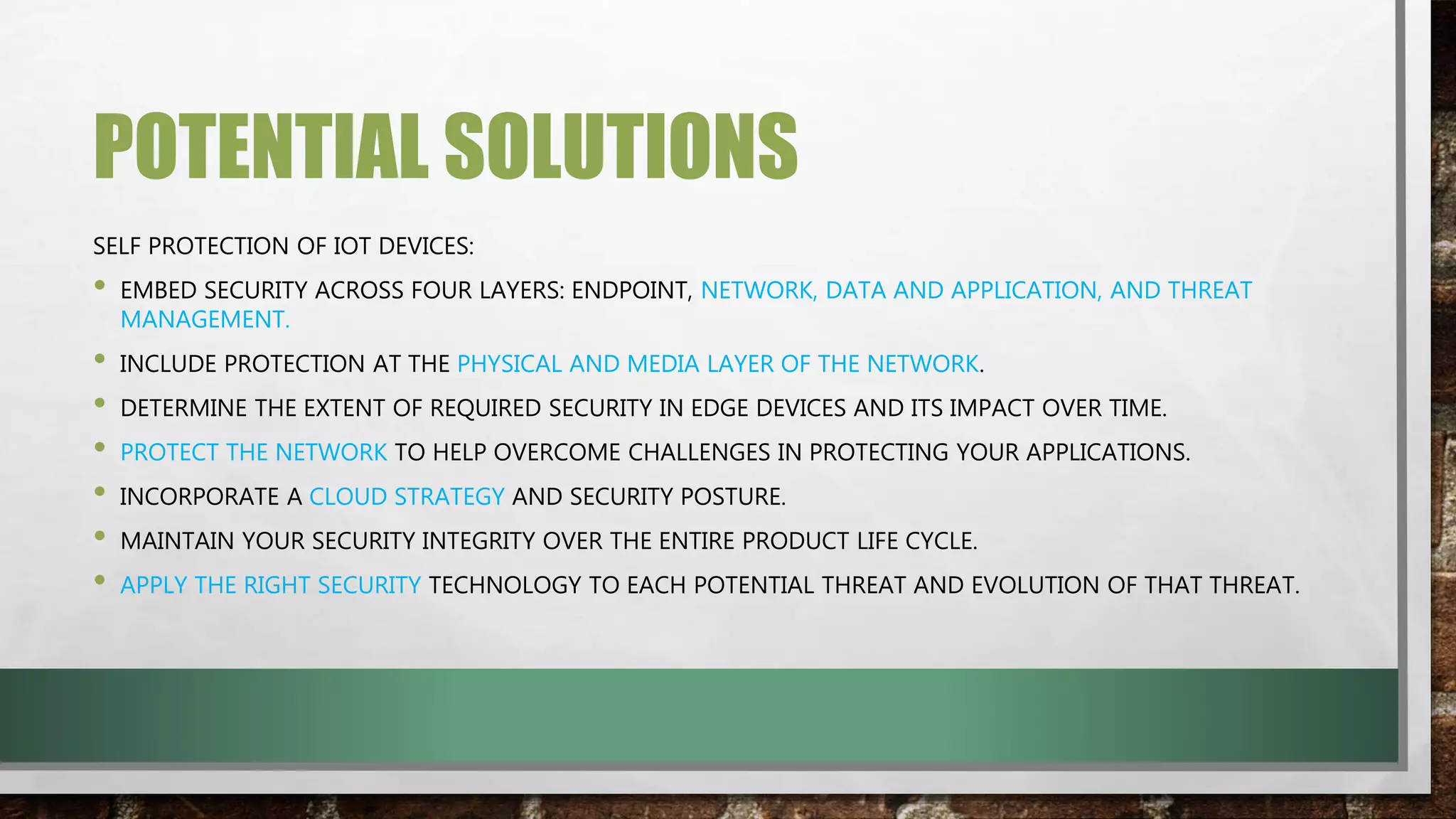POTENTIAL SOLUTIONS
SELF PROTECTION OF IOT DEVICES:
• EMBED SECURITY ACROSS FOUR LAYERS: ENDPOINT, NETWORK, DATA AND APPLICATION, AND THREAT
MANAGEMENT.
• INCLUDE PROTECTION AT THE PHYSICAL AND MEDIA LAYER OF THE NETWORK.
• DETERMINE THE EXTENT OF REQUIRED SECURITY IN EDGE DEVICES AND ITS IMPACT OVER TIME.
• PROTECT THE NETWORK TO HELP OVERCOME CHALLENGES IN PROTECTING YOUR APPLICATIONS.
• INCORPORATE A CLOUD STRATEGY AND SECURITY POSTURE.
• MAINTAIN YOUR SECURITY INTEGRITY OVER THE ENTIRE PRODUCT LIFE CYCLE.
• APPLY THE RIGHT SECURITY TECHNOLOGY TO EACH POTENTIAL THREAT AND EVOLUTION OF THAT THREAT.
 
