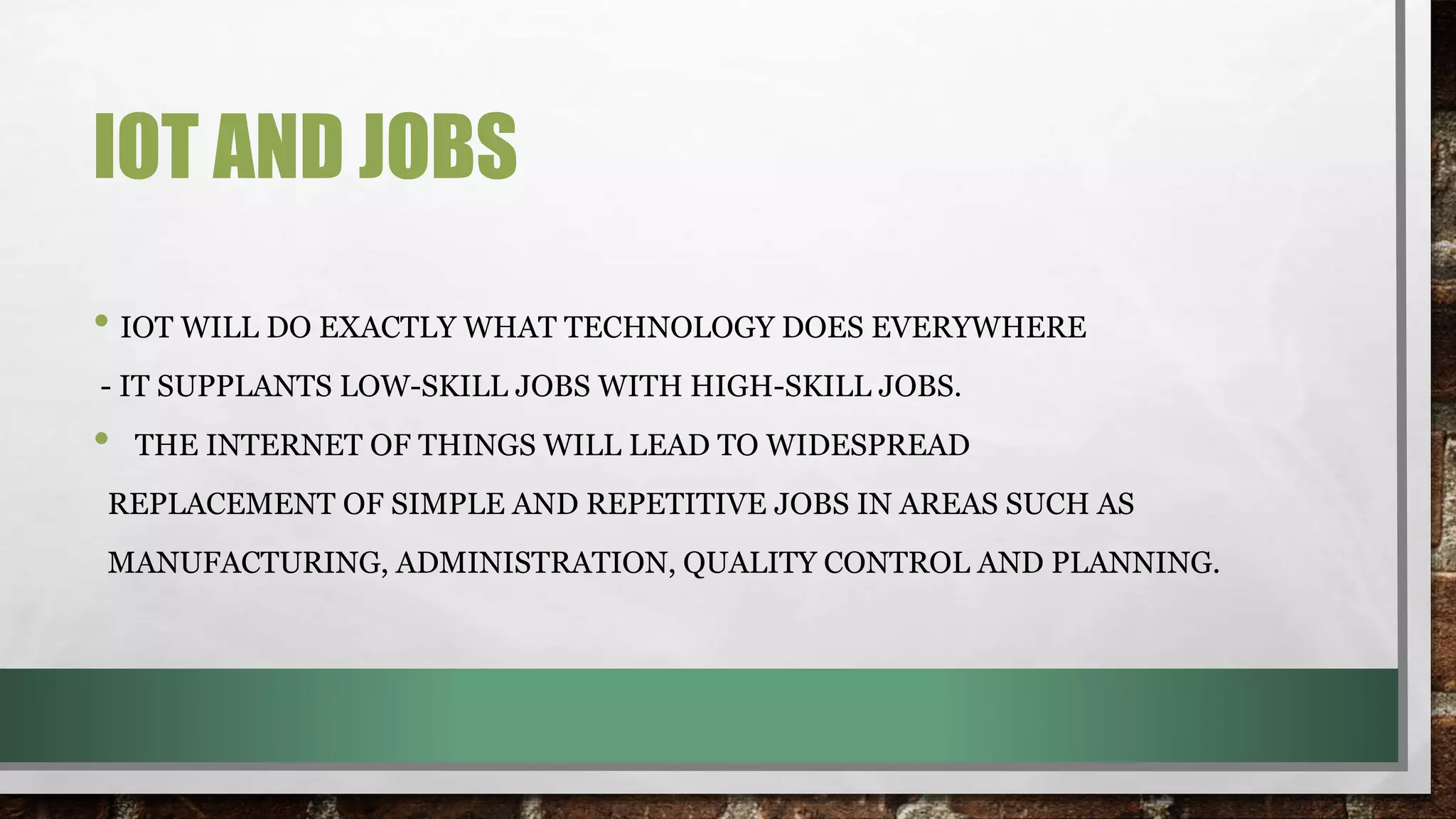 IOT AND JOBS
• IOT WILL DO EXACTLY WHAT TECHNOLOGY DOES EVERYWHERE
- IT SUPPLANTS LOW-SKILL JOBS WITH HIGH-SKILL JOBS.
• THE INTERNET OF THINGS WILL LEAD TO WIDESPREAD
REPLACEMENT OF SIMPLE AND REPETITIVE JOBS IN AREAS SUCH AS
MANUFACTURING, ADMINISTRATION, QUALITY CONTROL AND PLANNING.
 