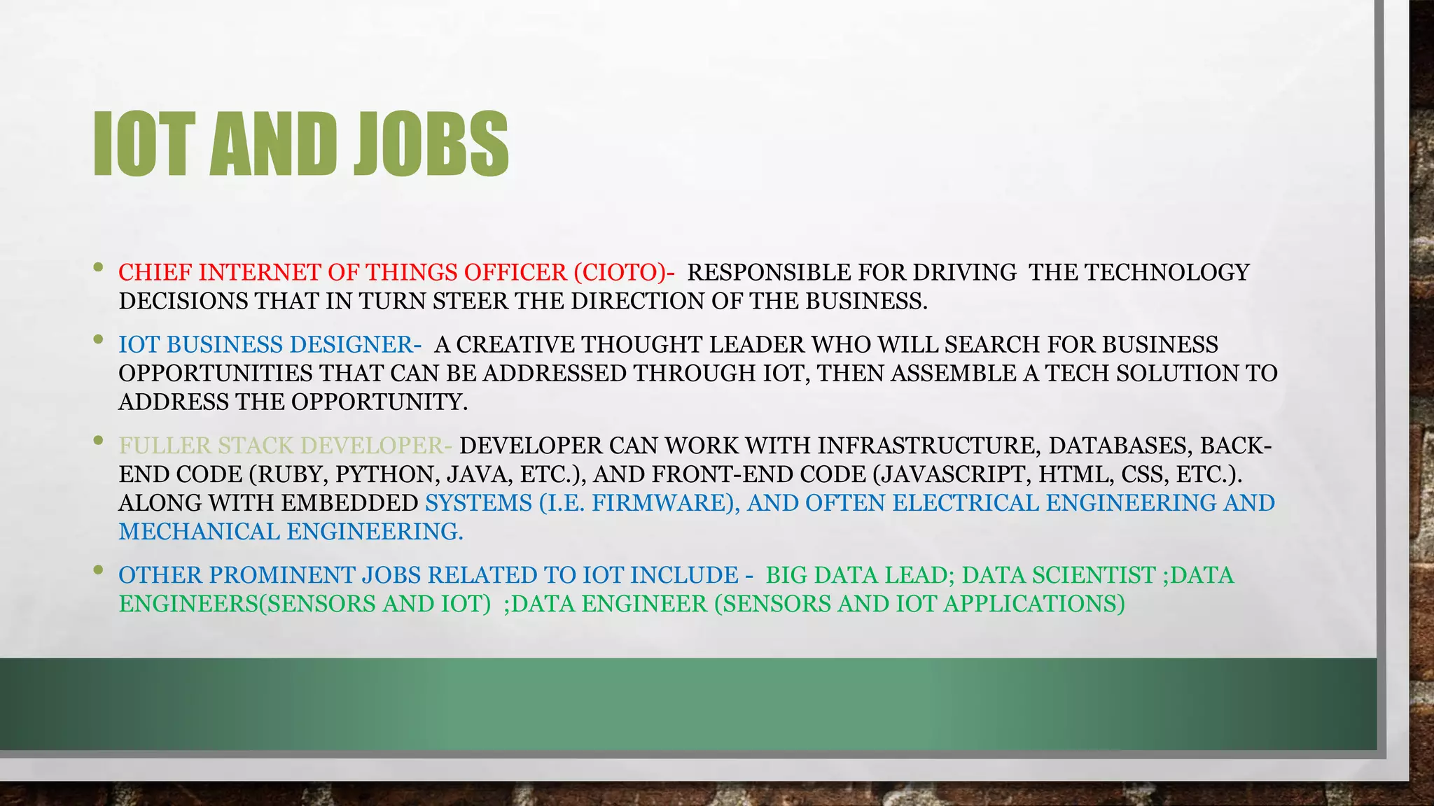 IOT AND JOBS
• CHIEF INTERNET OF THINGS OFFICER (CIOTO)- RESPONSIBLE FOR DRIVING THE TECHNOLOGY
DECISIONS THAT IN TURN STEER THE DIRECTION OF THE BUSINESS.
• IOT BUSINESS DESIGNER- A CREATIVE THOUGHT LEADER WHO WILL SEARCH FOR BUSINESS
OPPORTUNITIES THAT CAN BE ADDRESSED THROUGH IOT, THEN ASSEMBLE A TECH SOLUTION TO
ADDRESS THE OPPORTUNITY.
• FULLER STACK DEVELOPER- DEVELOPER CAN WORK WITH INFRASTRUCTURE, DATABASES, BACK-
END CODE (RUBY, PYTHON, JAVA, ETC.), AND FRONT-END CODE (JAVASCRIPT, HTML, CSS, ETC.).
ALONG WITH EMBEDDED SYSTEMS (I.E. FIRMWARE), AND OFTEN ELECTRICAL ENGINEERING AND
MECHANICAL ENGINEERING.
• OTHER PROMINENT JOBS RELATED TO IOT INCLUDE - BIG DATA LEAD; DATA SCIENTIST ;DATA
ENGINEERS(SENSORS AND IOT) ;DATA ENGINEER (SENSORS AND IOT APPLICATIONS)
 