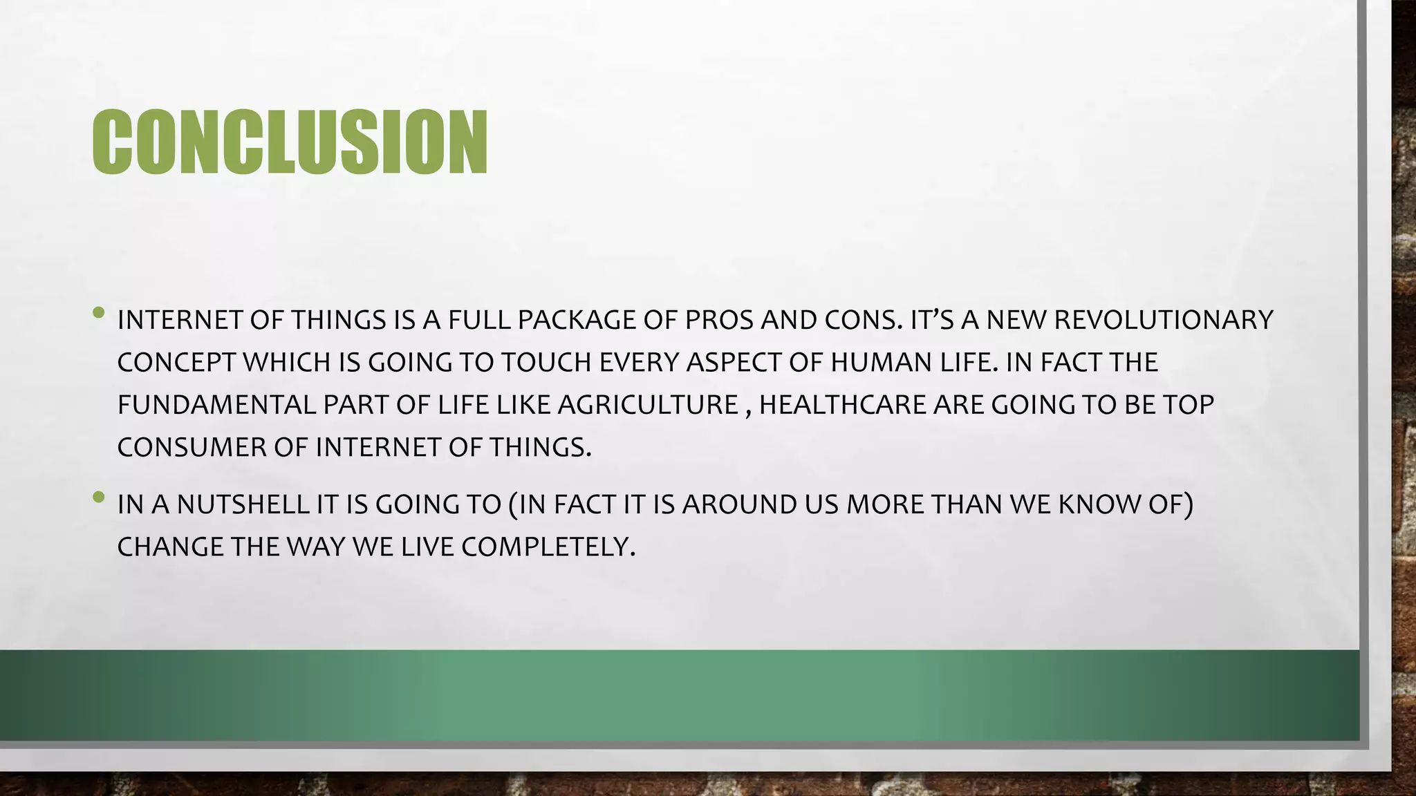 CONCLUSION
• INTERNET OF THINGS IS A FULL PACKAGE OF PROS AND CONS. IT’S A NEW REVOLUTIONARY
CONCEPT WHICH IS GOING TO TOUCH EVERY ASPECT OF HUMAN LIFE. IN FACT THE
FUNDAMENTAL PART OF LIFE LIKE AGRICULTURE , HEALTHCARE ARE GOING TO BE TOP
CONSUMER OF INTERNET OF THINGS.
• IN A NUTSHELL IT IS GOING TO (IN FACT IT IS AROUND US MORE THAN WE KNOW OF)
CHANGE THE WAY WE LIVE COMPLETELY.
 