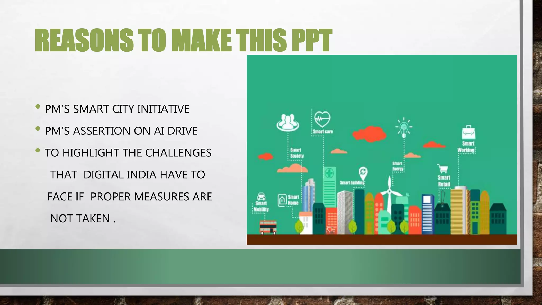 REASONS TO MAKE THIS PPT
• PM’S SMART CITY INITIATIVE
• PM’S ASSERTION ON AI DRIVE
• TO HIGHLIGHT THE CHALLENGES
THAT DIGITAL INDIA HAVE TO
FACE IF PROPER MEASURES ARE
NOT TAKEN .
 