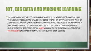 IOT , BIG DATA AND MACHINE LEARNING
• THE MOST IMPORTANT ASPECT IS BEING ABLE TO RECEIVE EVENTS FROM IOT-LINKED DEVICES.
VERY SOON, DEVICES CAN AND WILL BE CONNECTED TO EACH OTHER VIA BLUETOOTH, WI-FI, OR
ANY OTHER TECHNOLOGY, AND WILL NEED TO SEND REQUIRED MESSAGES TO BROKERS USING A
WELL-DEFINED PROTOCOL. ONE OF THE MOST WIDELY USED PROTOCOLS IS THE MESSAGE
QUEUE TELEMETRY TRANSPORT OR THE MQTT, AND ONE OF THE MOST POPULAR BROKERS IS
THE MOSQUITO (AS AN ADDED BONUS, THE MOSQUITO IS OPEN-SOURCE).
 