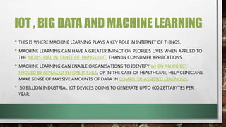 IOT , BIG DATA AND MACHINE LEARNING
• THIS IS WHERE MACHINE LEARNING PLAYS A KEY ROLE IN INTERNET OF THINGS.
• MACHINE LEARNING CAN HAVE A GREATER IMPACT ON PEOPLE’S LIVES WHEN APPLIED TO
THE INDUSTRIAL INTERNET OF THINGS (IOT) THAN IN CONSUMER APPLICATIONS.
• MACHINE LEARNING CAN ENABLE ORGANISATIONS TO IDENTIFY WHEN AN OBJECT
SHOULD BE REPLACED BEFORE IT FAILS, OR IN THE CASE OF HEALTHCARE, HELP CLINICIANS
MAKE SENSE OF MASSIVE AMOUNTS OF DATA IN COMPUTER-ASSISTED DIAGNOSIS.
• 50 BILLION INDUSTRIAL IOT DEVICES GOING TO GENERATE UPTO 600 ZETTABYTES PER
YEAR.
 