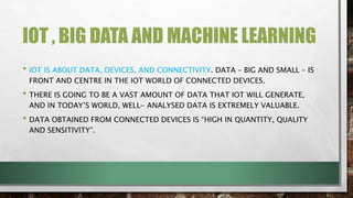 IOT , BIG DATA AND MACHINE LEARNING
• IOT IS ABOUT DATA, DEVICES, AND CONNECTIVITY. DATA – BIG AND SMALL – IS
FRONT AND CENTRE IN THE IOT WORLD OF CONNECTED DEVICES.
• THERE IS GOING TO BE A VAST AMOUNT OF DATA THAT IOT WILL GENERATE,
AND IN TODAY’S WORLD, WELL- ANALYSED DATA IS EXTREMELY VALUABLE.
• DATA OBTAINED FROM CONNECTED DEVICES IS “HIGH IN QUANTITY, QUALITY
AND SENSITIVITY”.
 