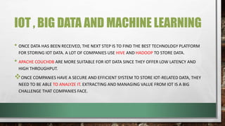IOT , BIG DATA AND MACHINE LEARNING
• ONCE DATA HAS BEEN RECEIVED, THE NEXT STEP IS TO FIND THE BEST TECHNOLOGY PLATFORM
FOR STORING IOT DATA. A LOT OF COMPANIES USE HIVE AND HADOOP TO STORE DATA.
• APACHE COUCHDB ARE MORE SUITABLE FOR IOT DATA SINCE THEY OFFER LOW LATENCY AND
HIGH THROUGHPUT.
ONCE COMPANIES HAVE A SECURE AND EFFICIENT SYSTEM TO STORE IOT-RELATED DATA, THEY
NEED TO BE ABLE TO ANALYZE IT. EXTRACTING AND MANAGING VALUE FROM IOT IS A BIG
CHALLENGE THAT COMPANIES FACE.
 