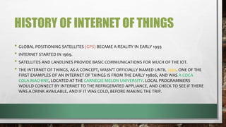 HISTORY OF INTERNET OF THINGS
• GLOBAL POSITIONING SATELLITES (GPS) BECAME A REALITY IN EARLY 1993
• INTERNET STARTED IN 1969.
• SATELLITES AND LANDLINES PROVIDE BASIC COMMUNICATIONS FOR MUCH OF THE IOT.
• THE INTERNET OF THINGS, AS A CONCEPT, WASN’T OFFICIALLY NAMED UNTIL 1999. ONE OF THE
FIRST EXAMPLES OF AN INTERNET OF THINGS IS FROM THE EARLY 1980S, AND WAS A COCA
COLA MACHINE, LOCATED AT THE CARNEGIE MELON UNIVERSITY. LOCAL PROGRAMMERS
WOULD CONNECT BY INTERNET TO THE REFRIGERATED APPLIANCE, AND CHECK TO SEE IF THERE
WAS A DRINK AVAILABLE, AND IF IT WAS COLD, BEFORE MAKING THE TRIP.
 