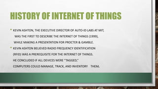 HISTORY OF INTERNET OF THINGS
• KEVIN ASHTON, THE EXECUTIVE DIRECTOR OF AUTO-ID LABS AT MIT,
WAS THE FIRST TO DESCRIBE THE INTERNET OF THINGS (1999),
WHILE MAKING A PRESENTATION FOR PROCTER & GAMBLE.
• KEVIN ASHTON BELIEVED RADIO FREQUENCY IDENTIFICATION
(RFID) WAS A PREREQUISITE FOR THE INTERNET OF THINGS.
HE CONCLUDED IF ALL DEVICES WERE “TAGGED,”
COMPUTERS COULD MANAGE, TRACK, AND INVENTORY THEM.
 