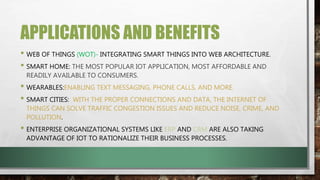 APPLICATIONS AND BENEFITS
• WEB OF THINGS (WOT)- INTEGRATING SMART THINGS INTO WEB ARCHITECTURE.
• SMART HOME: THE MOST POPULAR IOT APPLICATION, MOST AFFORDABLE AND
READILY AVAILABLE TO CONSUMERS.
• WEARABLES:ENABLING TEXT MESSAGING, PHONE CALLS, AND MORE.
• SMART CITIES: WITH THE PROPER CONNECTIONS AND DATA, THE INTERNET OF
THINGS CAN SOLVE TRAFFIC CONGESTION ISSUES AND REDUCE NOISE, CRIME, AND
POLLUTION.
• ENTERPRISE ORGANIZATIONAL SYSTEMS LIKE ERP AND CRM ARE ALSO TAKING
ADVANTAGE OF IOT TO RATIONALIZE THEIR BUSINESS PROCESSES.
 