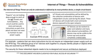 The Internet of Things Threat can only be understood or defined by its most primitive device, a simple circuit board.
Internet of Things – Threats & Vulnerabilities
*** THIS DOCUMENT HAS BEEN CLASSIFIED FOR PUBLIC ACCESS BY SECUREKM ***
For example - systems that can store instructions but do not require an independent power supply such as
the RFID tag. The collective group of IoT devices work together to uniquely identify people or objects when
they are scanned by an RFID reader.
The security for these networked objects needs to be re-designed and secure architecture deployed.
IoT threats and vulnerabilities will be defined by
the collective combination of devices with
independent circuits used during the attack. These
IoT devices will include both smart and dumb
devices exposed to the open network.
“Experts” are not looking
deep enough to catch all
the IoT Threats and
Vulnerabilities…. Any
circuit could be used to
store and execute
instructions as part of an
attack and does not need
to maintain its own
power supply.
Example RFID circuits
IoT devices can be resilient to
water and radiation and many
other physical vulnerabilities. IoT
devices may not be visible to the
human eye and could be
completely undetectable.
Nano scale
 