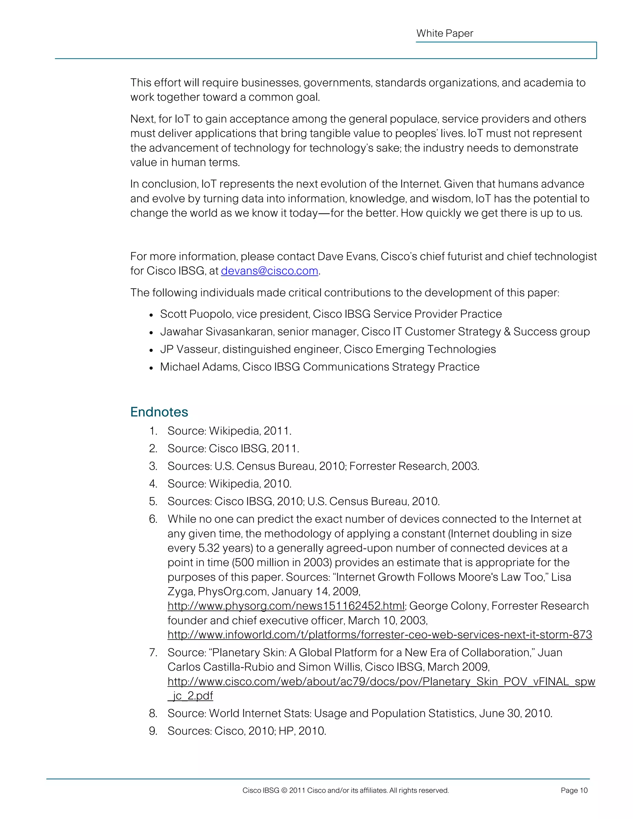 White Paper



               This effort will require businesses, governments, standards organizations, and academia to
               work together toward a common goal.
               Next, for IoT to gain acceptance among the general populace, service providers and others
               must deliver applications that bring tangible value to peoples’ lives. IoT must not represent
               the advancement of technology for technology’s sake; the industry needs to demonstrate
               value in human terms.
               In conclusion, IoT represents the next evolution of the Internet. Given that humans advance
               and evolve by turning data into information, knowledge, and wisdom, IoT has the potential to
               change the world as we know it today—for the better. How quickly we get there is up to us.


               For more information, please contact Dave Evans, Cisco’s chief futurist and chief technologist
               for Cisco IBSG, at devans@cisco.com.
               The following individuals made critical contributions to the development of this paper:
                   ●   Scott Puopolo, vice president, Cisco IBSG Service Provider Practice
                   ●   Jawahar Sivasankaran, senior manager, Cisco IT Customer Strategy & Success group
                   ●   JP Vasseur, distinguished engineer, Cisco Emerging Technologies
                   ●   Michael Adams, Cisco IBSG Communications Strategy Practice



               Endnotes
                   1. Source: Wikipedia, 2011.
                   2. Source: Cisco IBSG, 2011.
                   3. Sources: U.S. Census Bureau, 2010; Forrester Research, 2003.
                   4. Source: Wikipedia, 2010.
                   5. Sources: Cisco IBSG, 2010; U.S. Census Bureau, 2010.
                   6. While no one can predict the exact number of devices connected to the Internet at
                      any given time, the methodology of applying a constant (Internet doubling in size
                      every 5.32 years) to a generally agreed-upon number of connected devices at a
                      point in time (500 million in 2003) provides an estimate that is appropriate for the
                      purposes of this paper. Sources: “Internet Growth Follows Moore's Law Too,” Lisa
                      Zyga, PhysOrg.com, January 14, 2009,
                      http://www.physorg.com/news151162452.html; George Colony, Forrester Research
                      founder and chief executive officer, March 10, 2003,
                      http://www.infoworld.com/t/platforms/forrester-ceo-web-services-next-it-storm-873
                   7. Source: “Planetary Skin: A Global Platform for a New Era of Collaboration,” Juan
                      Carlos Castilla-Rubio and Simon Willis, Cisco IBSG, March 2009,
                      http://www.cisco.com/web/about/ac79/docs/pov/Planetary_Skin_POV_vFINAL_spw
                      _jc_2.pdf
                   8. Source: World Internet Stats: Usage and Population Statistics, June 30, 2010.
                   9. Sources: Cisco, 2010; HP, 2010.




                                       Cisco IBSG © 2011 Cisco and/or its affiliates. All rights reserved.   Page 10


Cisco Internet Business Solutions Group (IBSG)
 