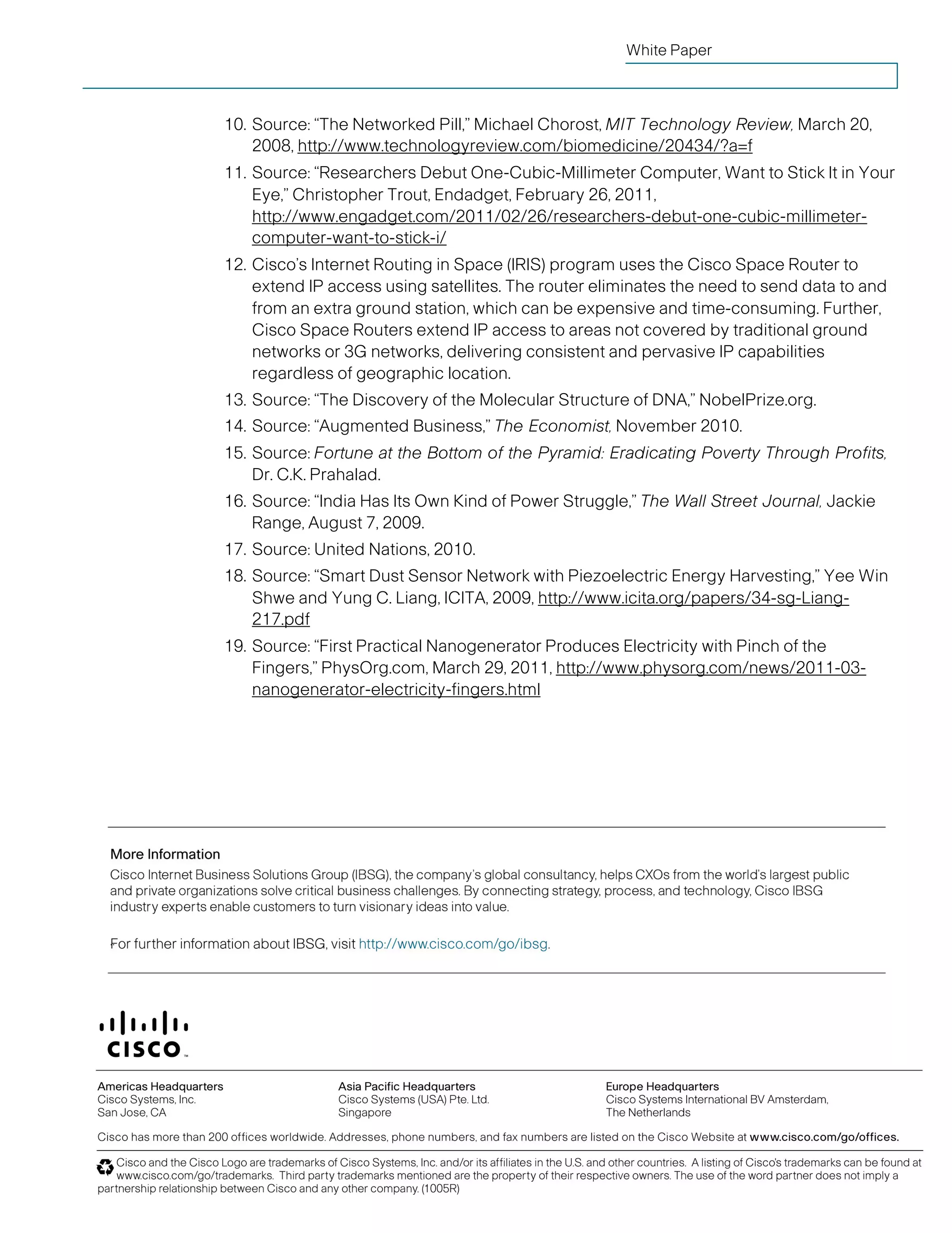 White Paper



                   10. Source: “The Networked Pill,” Michael Chorost, MIT Technology Review, March 20,
                       2008, http://www.technologyreview.com/biomedicine/20434/?a=f
                   11. Source: “Researchers Debut One-Cubic-Millimeter Computer, Want to Stick It in Your
                       Eye,” Christopher Trout, Endadget, February 26, 2011,
                       http://www.engadget.com/2011/02/26/researchers-debut-one-cubic-millimeter-
                       computer-want-to-stick-i/
                   12. Cisco’s Internet Routing in Space (IRIS) program uses the Cisco Space Router to
                       extend IP access using satellites. The router eliminates the need to send data to and
                       from an extra ground station, which can be expensive and time-consuming. Further,
                       Cisco Space Routers extend IP access to areas not covered by traditional ground
                       networks or 3G networks, delivering consistent and pervasive IP capabilities
                       regardless of geographic location.
                   13. Source: “The Discovery of the Molecular Structure of DNA,” NobelPrize.org.
                   14. Source: “Augmented Business,” The Economist, November 2010.
                   15. Source: Fortune at the Bottom of the Pyramid: Eradicating Poverty Through Profits,
                       Dr. C.K. Prahalad.
                   16. Source: “India Has Its Own Kind of Power Struggle,” The Wall Street Journal, Jackie
                       Range, August 7, 2009.
                   17. Source: United Nations, 2010.
                   18. Source: “Smart Dust Sensor Network with Piezoelectric Energy Harvesting,” Yee Win
                       Shwe and Yung C. Liang, ICITA, 2009, http://www.icita.org/papers/34-sg-Liang-
                       217.pdf
                   19. Source: “First Practical Nanogenerator Produces Electricity with Pinch of the
                       Fingers,” PhysOrg.com, March 29, 2011, http://www.physorg.com/news/2011-03-
                       nanogenerator-electricity-fingers.html




                                     Cisco IBSG © 2011 Cisco and/or its affiliates. All rights reserved.   Page 11


Cisco Internet Business Solutions Group (IBSG)
 