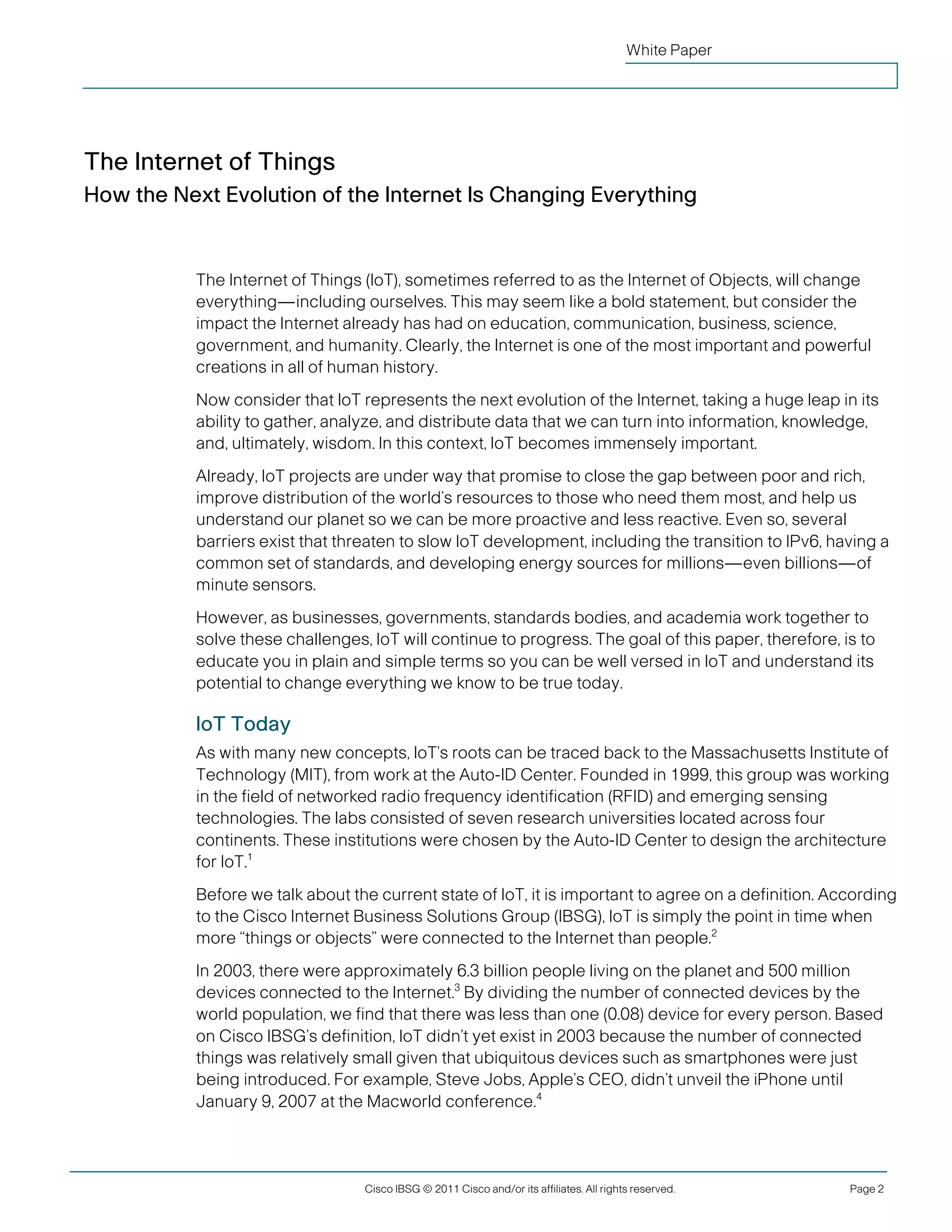White Paper




 The Internet of Things
 How the Next Evolution of the Internet Is Changing Everything


               The Internet of Things (IoT), sometimes referred to as the Internet of Objects, will change
               everything—including ourselves. This may seem like a bold statement, but consider the
               impact the Internet already has had on education, communication, business, science,
               government, and humanity. Clearly, the Internet is one of the most important and powerful
               creations in all of human history.
               Now consider that IoT represents the next evolution of the Internet, taking a huge leap in its
               ability to gather, analyze, and distribute data that we can turn into information, knowledge,
               and, ultimately, wisdom. In this context, IoT becomes immensely important.
               Already, IoT projects are under way that promise to close the gap between poor and rich,
               improve distribution of the world’s resources to those who need them most, and help us
               understand our planet so we can be more proactive and less reactive. Even so, several
               barriers exist that threaten to slow IoT development, including the transition to IPv6, having a
               common set of standards, and developing energy sources for millions—even billions—of
               minute sensors.
               However, as businesses, governments, standards bodies, and academia work together to
               solve these challenges, IoT will continue to progress. The goal of this paper, therefore, is to
               educate you in plain and simple terms so you can be well versed in IoT and understand its
               potential to change everything we know to be true today.

               IoT Today
               As with many new concepts, IoT’s roots can be traced back to the Massachusetts Institute of
               Technology (MIT), from work at the Auto-ID Center. Founded in 1999, this group was working
               in the field of networked radio frequency identification (RFID) and emerging sensing
               technologies. The labs consisted of seven research universities located across four
               continents. These institutions were chosen by the Auto-ID Center to design the architecture
               for IoT.1
               Before we talk about the current state of IoT, it is important to agree on a definition. According
               to the Cisco Internet Business Solutions Group (IBSG), IoT is simply the point in time when
               more “things or objects” were connected to the Internet than people.2
               In 2003, there were approximately 6.3 billion people living on the planet and 500 million
               devices connected to the Internet.3 By dividing the number of connected devices by the
               world population, we find that there was less than one (0.08) device for every person. Based
               on Cisco IBSG’s definition, IoT didn’t yet exist in 2003 because the number of connected
               things was relatively small given that ubiquitous devices such as smartphones were just
               being introduced. For example, Steve Jobs, Apple’s CEO, didn’t unveil the iPhone until
               January 9, 2007 at the Macworld conference.4




                                      Cisco IBSG © 2011 Cisco and/or its affiliates. All rights reserved.   Page 2


Cisco Internet Business Solutions Group (IBSG)
 