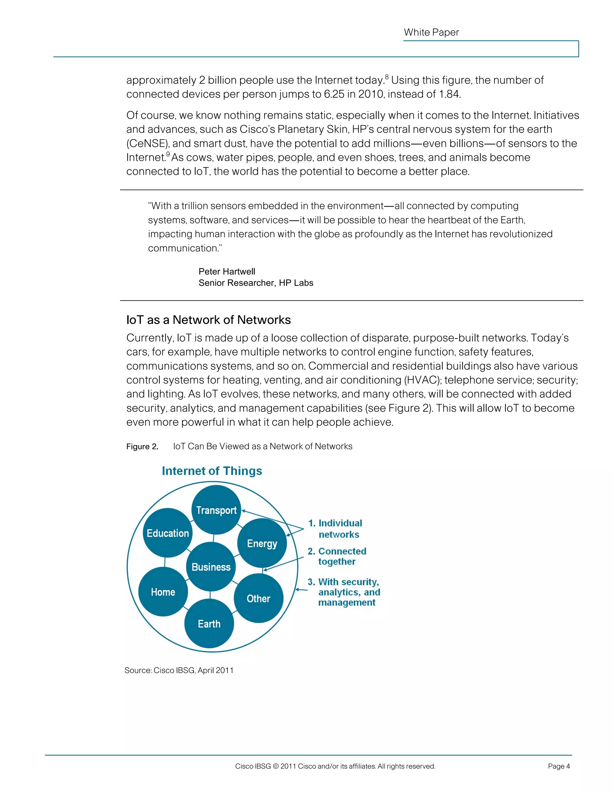 White Paper



               approximately 2 billion people use the Internet today.8 Using this figure, the number of
               connected devices per person jumps to 6.25 in 2010, instead of 1.84.
               Of course, we know nothing remains static, especially when it comes to the Internet. Initiatives
               and advances, such as Cisco’s Planetary Skin, HP’s central nervous system for the earth
               (CeNSE), and smart dust, have the potential to add millions—even billions—of sensors to the
               Internet.9 As cows, water pipes, people, and even shoes, trees, and animals become
               connected to IoT, the world has the potential to become a better place.


                     “With a trillion sensors embedded in the environment—all connected by computing
                     systems, software, and services—it will be possible to hear the heartbeat of the Earth,
                     impacting human interaction with the globe as profoundly as the Internet has revolutionized
                     communication.”

                                   Peter Hartwell
                                   Senior Researcher, HP Labs



               IoT as a Network of Networks
               Currently, IoT is made up of a loose collection of disparate, purpose-built networks. Today’s
               cars, for example, have multiple networks to control engine function, safety features,
               communications systems, and so on. Commercial and residential buildings also have various
               control systems for heating, venting, and air conditioning (HVAC); telephone service; security;
               and lighting. As IoT evolves, these networks, and many others, will be connected with added
               security, analytics, and management capabilities (see Figure 2). This will allow IoT to become
               even more powerful in what it can help people achieve.

               Figure 2.    IoT Can Be Viewed as a Network of Networks




               Source: Cisco IBSG, April 2011




                                                Cisco IBSG © 2011 Cisco and/or its affiliates. All rights reserved.   Page 4


Cisco Internet Business Solutions Group (IBSG)
 
