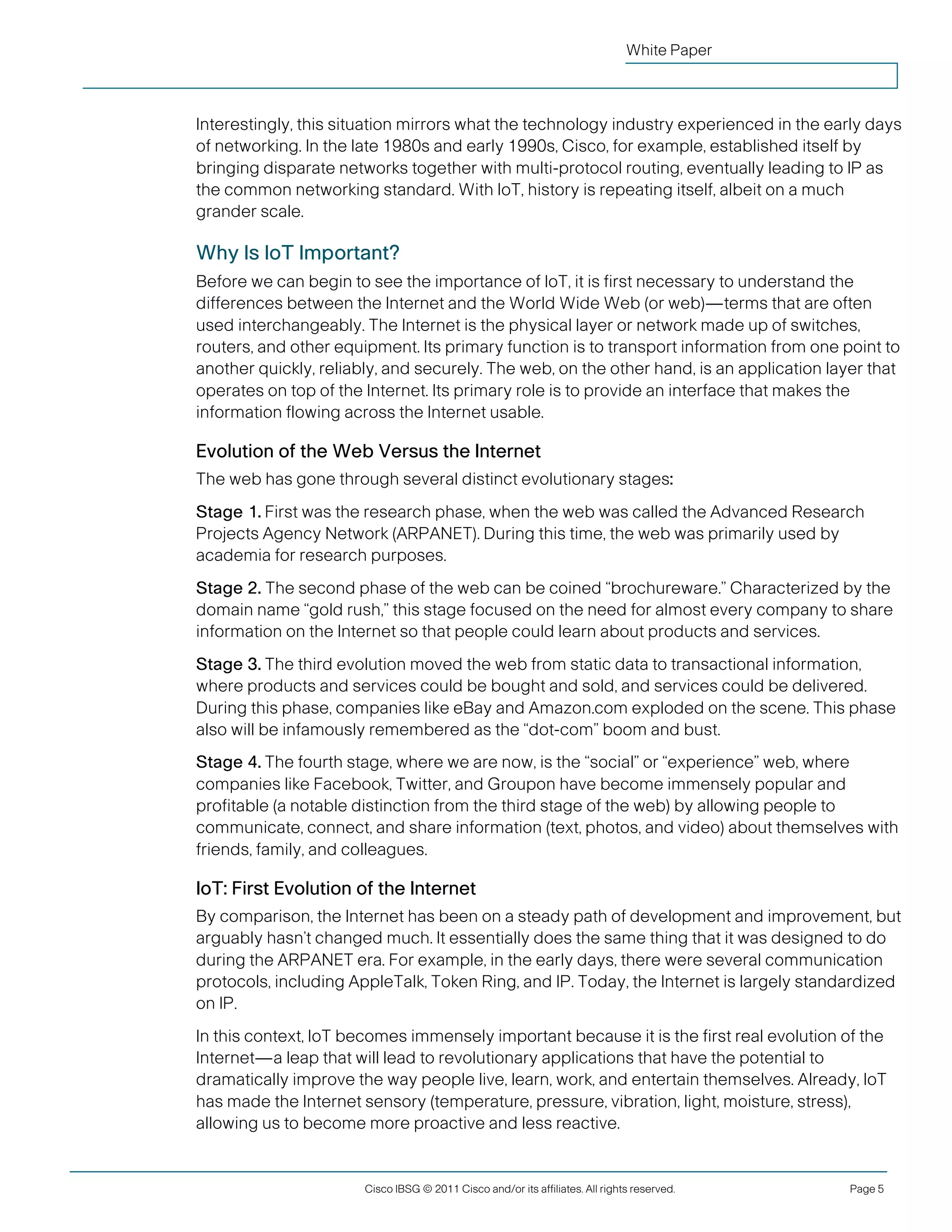White Paper



               Interestingly, this situation mirrors what the technology industry experienced in the early days
               of networking. In the late 1980s and early 1990s, Cisco, for example, established itself by
               bringing disparate networks together with multi-protocol routing, eventually leading to IP as
               the common networking standard. With IoT, history is repeating itself, albeit on a much
               grander scale.

               Why Is IoT Important?
               Before we can begin to see the importance of IoT, it is first necessary to understand the
               differences between the Internet and the World Wide Web (or web)—terms that are often
               used interchangeably. The Internet is the physical layer or network made up of switches,
               routers, and other equipment. Its primary function is to transport information from one point to
               another quickly, reliably, and securely. The web, on the other hand, is an application layer that
               operates on top of the Internet. Its primary role is to provide an interface that makes the
               information flowing across the Internet usable.

               Evolution of the Web Versus the Internet
               The web has gone through several distinct evolutionary stages:
               Stage 1. First was the research phase, when the web was called the Advanced Research
               Projects Agency Network (ARPANET). During this time, the web was primarily used by
               academia for research purposes.
               Stage 2. The second phase of the web can be coined “brochureware.” Characterized by the
               domain name “gold rush,” this stage focused on the need for almost every company to share
               information on the Internet so that people could learn about products and services.
               Stage 3. The third evolution moved the web from static data to transactional information,
               where products and services could be bought and sold, and services could be delivered.
               During this phase, companies like eBay and Amazon.com exploded on the scene. This phase
               also will be infamously remembered as the “dot-com” boom and bust.
               Stage 4. The fourth stage, where we are now, is the “social” or “experience” web, where
               companies like Facebook, Twitter, and Groupon have become immensely popular and
               profitable (a notable distinction from the third stage of the web) by allowing people to
               communicate, connect, and share information (text, photos, and video) about themselves with
               friends, family, and colleagues.

               IoT: First Evolution of the Internet
               By comparison, the Internet has been on a steady path of development and improvement, but
               arguably hasn’t changed much. It essentially does the same thing that it was designed to do
               during the ARPANET era. For example, in the early days, there were several communication
               protocols, including AppleTalk, Token Ring, and IP. Today, the Internet is largely standardized
               on IP.
               In this context, IoT becomes immensely important because it is the first real evolution of the
               Internet—a leap that will lead to revolutionary applications that have the potential to
               dramatically improve the way people live, learn, work, and entertain themselves. Already, IoT
               has made the Internet sensory (temperature, pressure, vibration, light, moisture, stress),
               allowing us to become more proactive and less reactive.


                                      Cisco IBSG © 2011 Cisco and/or its affiliates. All rights reserved.   Page 5


Cisco Internet Business Solutions Group (IBSG)
 