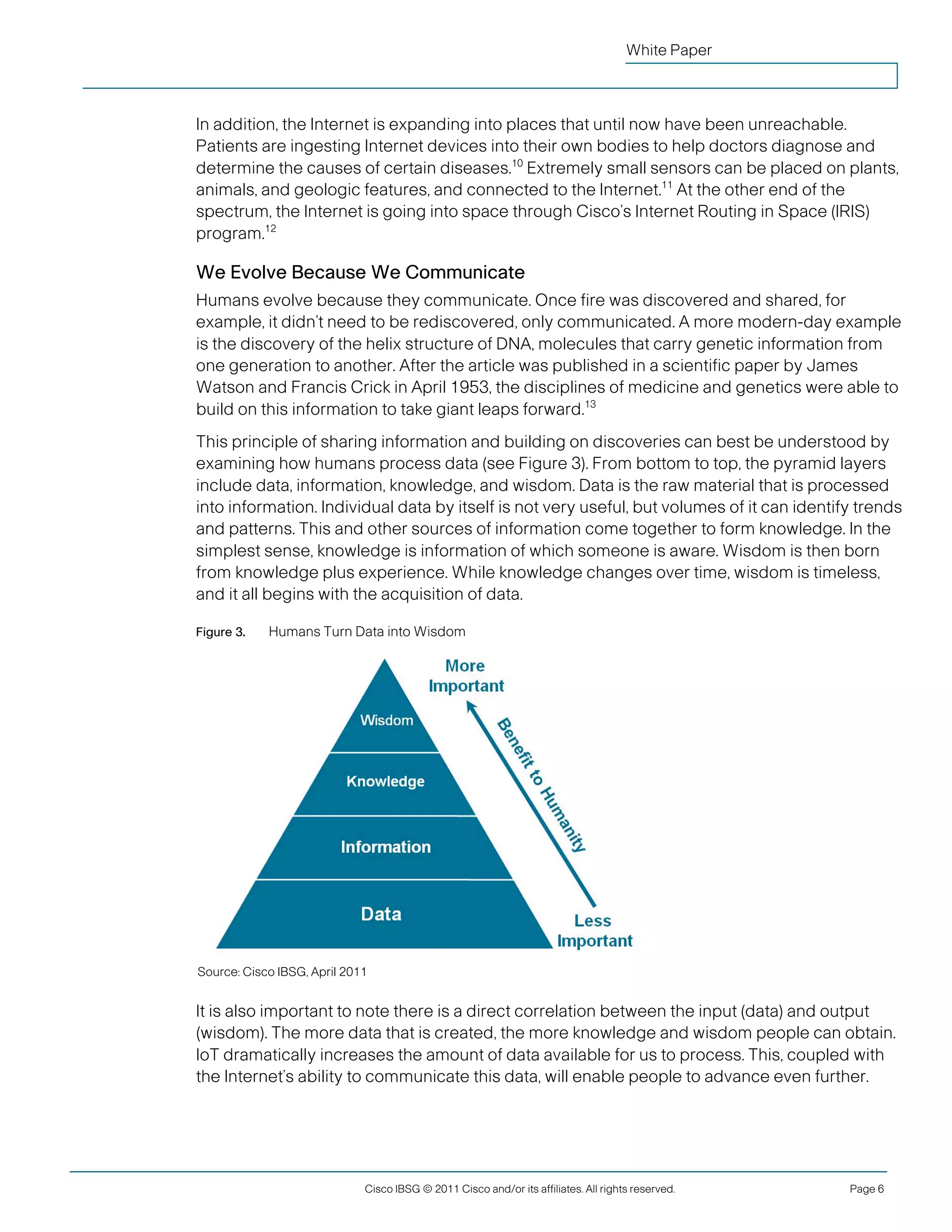 White Paper



               In addition, the Internet is expanding into places that until now have been unreachable.
               Patients are ingesting Internet devices into their own bodies to help doctors diagnose and
               determine the causes of certain diseases.10 Extremely small sensors can be placed on plants,
               animals, and geologic features, and connected to the Internet.11 At the other end of the
               spectrum, the Internet is going into space through Cisco’s Internet Routing in Space (IRIS)
               program.12

               We Evolve Because We Communicate
               Humans evolve because they communicate. Once fire was discovered and shared, for
               example, it didn’t need to be rediscovered, only communicated. A more modern-day example
               is the discovery of the helix structure of DNA, molecules that carry genetic information from
               one generation to another. After the article was published in a scientific paper by James
               Watson and Francis Crick in April 1953, the disciplines of medicine and genetics were able to
               build on this information to take giant leaps forward.13
               This principle of sharing information and building on discoveries can best be understood by
               examining how humans process data (see Figure 3). From bottom to top, the pyramid layers
               include data, information, knowledge, and wisdom. Data is the raw material that is processed
               into information. Individual data by itself is not very useful, but volumes of it can identify trends
               and patterns. This and other sources of information come together to form knowledge. In the
               simplest sense, knowledge is information of which someone is aware. Wisdom is then born
               from knowledge plus experience. While knowledge changes over time, wisdom is timeless,
               and it all begins with the acquisition of data.

               Figure 3.    Humans Turn Data into Wisdom




                Source: Cisco IBSG, April 2011


               It is also important to note there is a direct correlation between the input (data) and output
               (wisdom). The more data that is created, the more knowledge and wisdom people can obtain.
               IoT dramatically increases the amount of data available for us to process. This, coupled with
               the Internet’s ability to communicate this data, will enable people to advance even further.




                                             Cisco IBSG © 2011 Cisco and/or its affiliates. All rights reserved.   Page 6


Cisco Internet Business Solutions Group (IBSG)
 