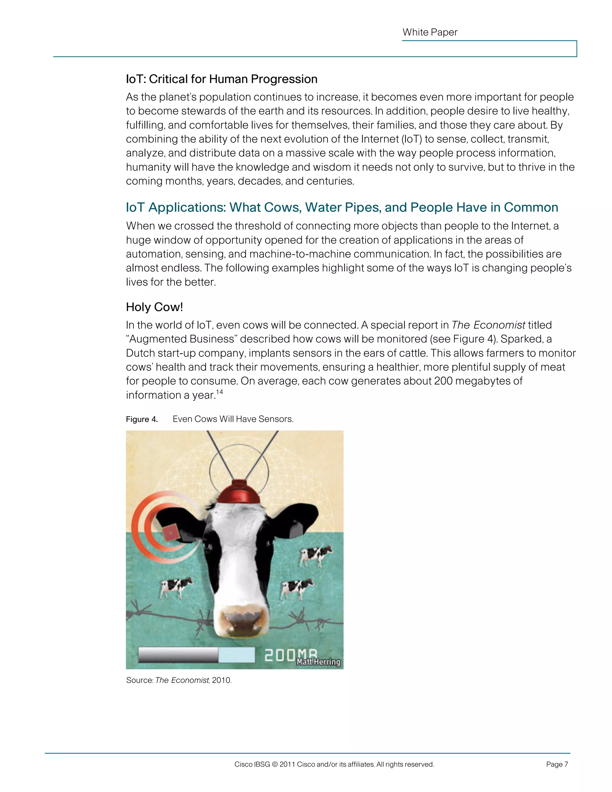 White Paper



               IoT: Critical for Human Progression
               As the planet’s population continues to increase, it becomes even more important for people
               to become stewards of the earth and its resources. In addition, people desire to live healthy,
               fulfilling, and comfortable lives for themselves, their families, and those they care about. By
               combining the ability of the next evolution of the Internet (IoT) to sense, collect, transmit,
               analyze, and distribute data on a massive scale with the way people process information,
               humanity will have the knowledge and wisdom it needs not only to survive, but to thrive in the
               coming months, years, decades, and centuries.

               IoT Applications: What Cows, Water Pipes, and People Have in Common
               When we crossed the threshold of connecting more objects than people to the Internet, a
               huge window of opportunity opened for the creation of applications in the areas of
               automation, sensing, and machine-to-machine communication. In fact, the possibilities are
               almost endless. The following examples highlight some of the ways IoT is changing people’s
               lives for the better.

               Holy Cow!
               In the world of IoT, even cows will be connected. A special report in The Economist titled
               “Augmented Business” described how cows will be monitored (see Figure 4). Sparked, a
               Dutch start-up company, implants sensors in the ears of cattle. This allows farmers to monitor
               cows’ health and track their movements, ensuring a healthier, more plentiful supply of meat
               for people to consume. On average, each cow generates about 200 megabytes of
               information a year.14

               Figure 4.   Even Cows Will Have Sensors.




               Source: The Economist, 2010.




                                              Cisco IBSG © 2011 Cisco and/or its affiliates. All rights reserved.   Page 7


Cisco Internet Business Solutions Group (IBSG)
 