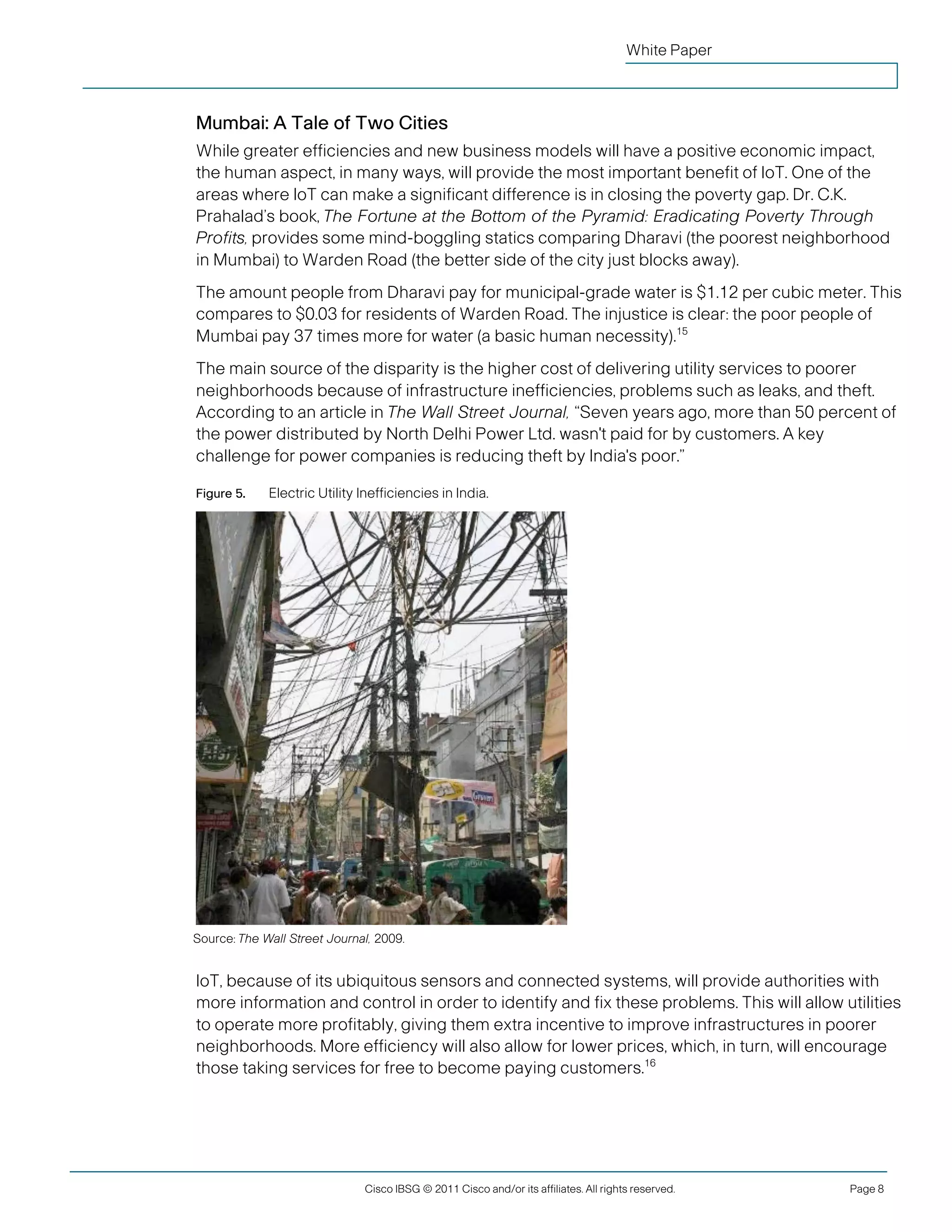 White Paper



               Mumbai: A Tale of Two Cities
               While greater efficiencies and new business models will have a positive economic impact,
               the human aspect, in many ways, will provide the most important benefit of IoT. One of the
               areas where IoT can make a significant difference is in closing the poverty gap. Dr. C.K.
               Prahalad’s book, The Fortune at the Bottom of the Pyramid: Eradicating Poverty Through
               Profits, provides some mind-boggling statics comparing Dharavi (the poorest neighborhood
               in Mumbai) to Warden Road (the better side of the city just blocks away).
               The amount people from Dharavi pay for municipal-grade water is $1.12 per cubic meter. This
               compares to $0.03 for residents of Warden Road. The injustice is clear: the poor people of
               Mumbai pay 37 times more for water (a basic human necessity).15
               The main source of the disparity is the higher cost of delivering utility services to poorer
               neighborhoods because of infrastructure inefficiencies, problems such as leaks, and theft.
               According to an article in The Wall Street Journal, “Seven years ago, more than 50 percent of
               the power distributed by North Delhi Power Ltd. wasn't paid for by customers. A key
               challenge for power companies is reducing theft by India's poor.”

               Figure 5.    Electric Utility Inefficiencies in India.




               Source: The Wall Street Journal, 2009.


               IoT, because of its ubiquitous sensors and connected systems, will provide authorities with
               more information and control in order to identify and fix these problems. This will allow utilities
               to operate more profitably, giving them extra incentive to improve infrastructures in poorer
               neighborhoods. More efficiency will also allow for lower prices, which, in turn, will encourage
               those taking services for free to become paying customers.16




                                             Cisco IBSG © 2011 Cisco and/or its affiliates. All rights reserved.   Page 8


Cisco Internet Business Solutions Group (IBSG)
 