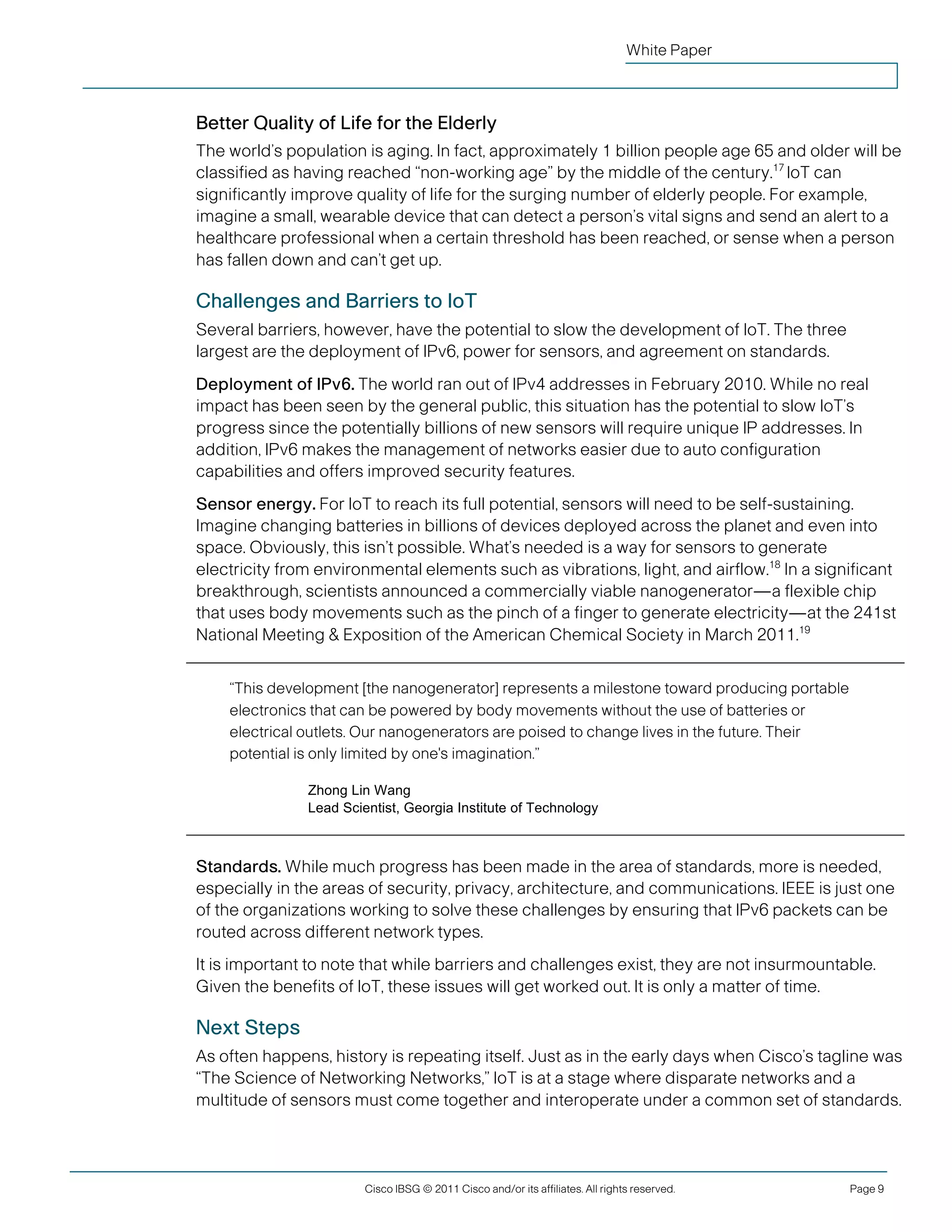 White Paper



               Better Quality of Life for the Elderly
               The world’s population is aging. In fact, approximately 1 billion people age 65 and older will be
               classified as having reached “non-working age” by the middle of the century.17 IoT can
               significantly improve quality of life for the surging number of elderly people. For example,
               imagine a small, wearable device that can detect a person’s vital signs and send an alert to a
               healthcare professional when a certain threshold has been reached, or sense when a person
               has fallen down and can’t get up.

               Challenges and Barriers to IoT
               Several barriers, however, have the potential to slow the development of IoT. The three
               largest are the deployment of IPv6, power for sensors, and agreement on standards.
               Deployment of IPv6. The world ran out of IPv4 addresses in February 2010. While no real
               impact has been seen by the general public, this situation has the potential to slow IoT’s
               progress since the potentially billions of new sensors will require unique IP addresses. In
               addition, IPv6 makes the management of networks easier due to auto configuration
               capabilities and offers improved security features.
               Sensor energy. For IoT to reach its full potential, sensors will need to be self-sustaining.
               Imagine changing batteries in billions of devices deployed across the planet and even into
               space. Obviously, this isn’t possible. What’s needed is a way for sensors to generate
               electricity from environmental elements such as vibrations, light, and airflow.18 In a significant
               breakthrough, scientists announced a commercially viable nanogenerator—a flexible chip
               that uses body movements such as the pinch of a finger to generate electricity—at the 241st
               National Meeting & Exposition of the American Chemical Society in March 2011.19


                    “This development [the nanogenerator] represents a milestone toward producing portable
                    electronics that can be powered by body movements without the use of batteries or
                    electrical outlets. Our nanogenerators are poised to change lives in the future. Their
                    potential is only limited by one's imagination.”

                              Zhong Lin Wang
                              Lead Scientist, Georgia Institute of Technology



               Standards. While much progress has been made in the area of standards, more is needed,
               especially in the areas of security, privacy, architecture, and communications. IEEE is just one
               of the organizations working to solve these challenges by ensuring that IPv6 packets can be
               routed across different network types.
               It is important to note that while barriers and challenges exist, they are not insurmountable.
               Given the benefits of IoT, these issues will get worked out. It is only a matter of time.

               Next Steps
               As often happens, history is repeating itself. Just as in the early days when Cisco’s tagline was
               “The Science of Networking Networks,” IoT is at a stage where disparate networks and a
               multitude of sensors must come together and interoperate under a common set of standards.




                                       Cisco IBSG © 2011 Cisco and/or its affiliates. All rights reserved.   Page 9


Cisco Internet Business Solutions Group (IBSG)
 