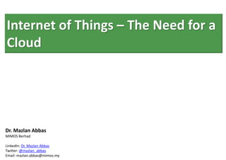 Internet of Things – The Need for a
Cloud




Dr. Mazlan Abbas
MIMOS Berhad

LinkedIn: Dr. Mazlan Abbas
Twitter: @mazlan_abbas
Email: mazlan.abbas@mimos.my
 