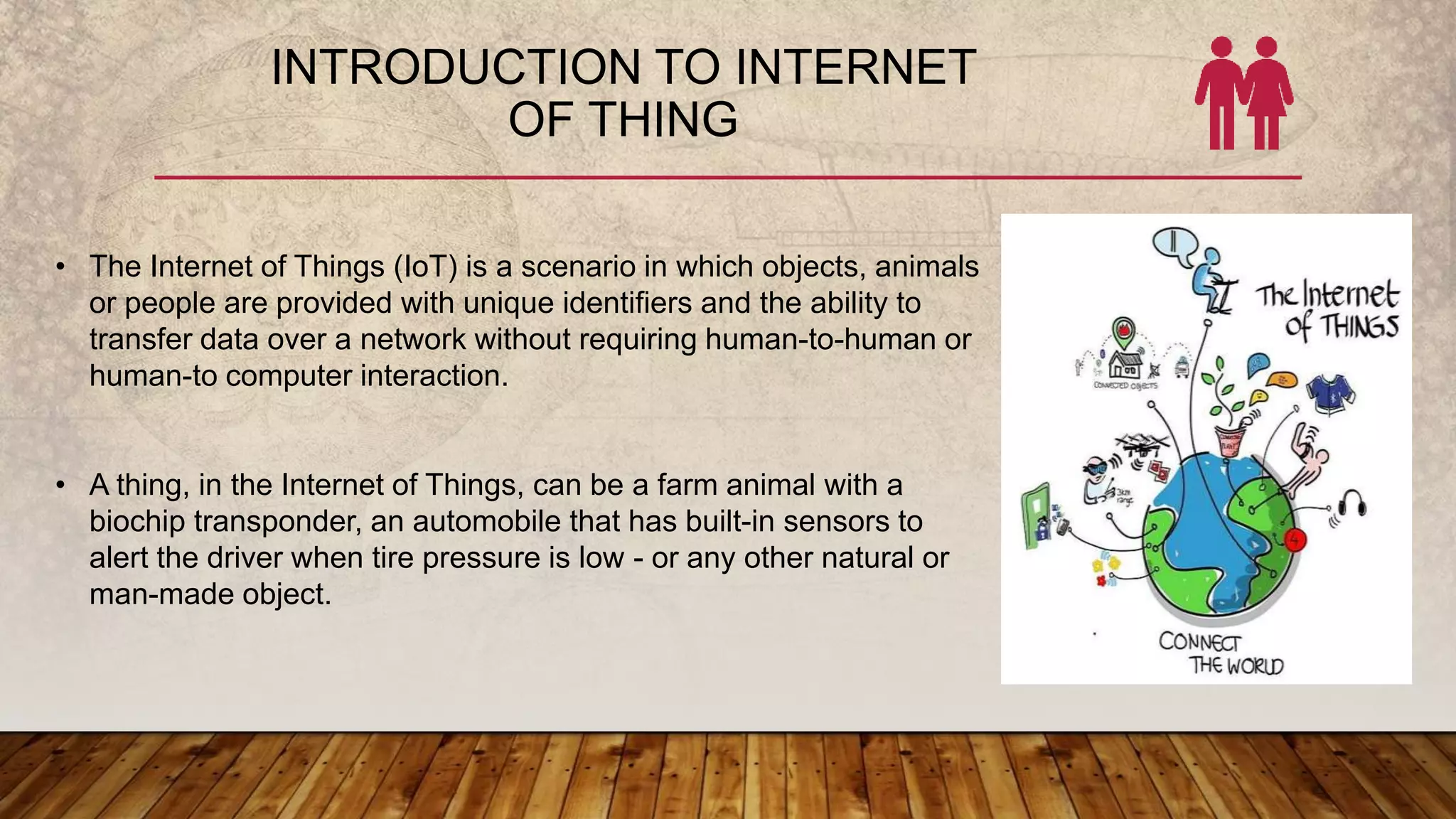 INTRODUCTION TO INTERNET
OF THING
• The Internet of Things (IoT) is a scenario in which objects, animals
or people are provided with unique identifiers and the ability to
transfer data over a network without requiring human-to-human or
human-to computer interaction.
• A thing, in the Internet of Things, can be a farm animal with a
biochip transponder, an automobile that has built-in sensors to
alert the driver when tire pressure is low - or any other natural or
man-made object.
 