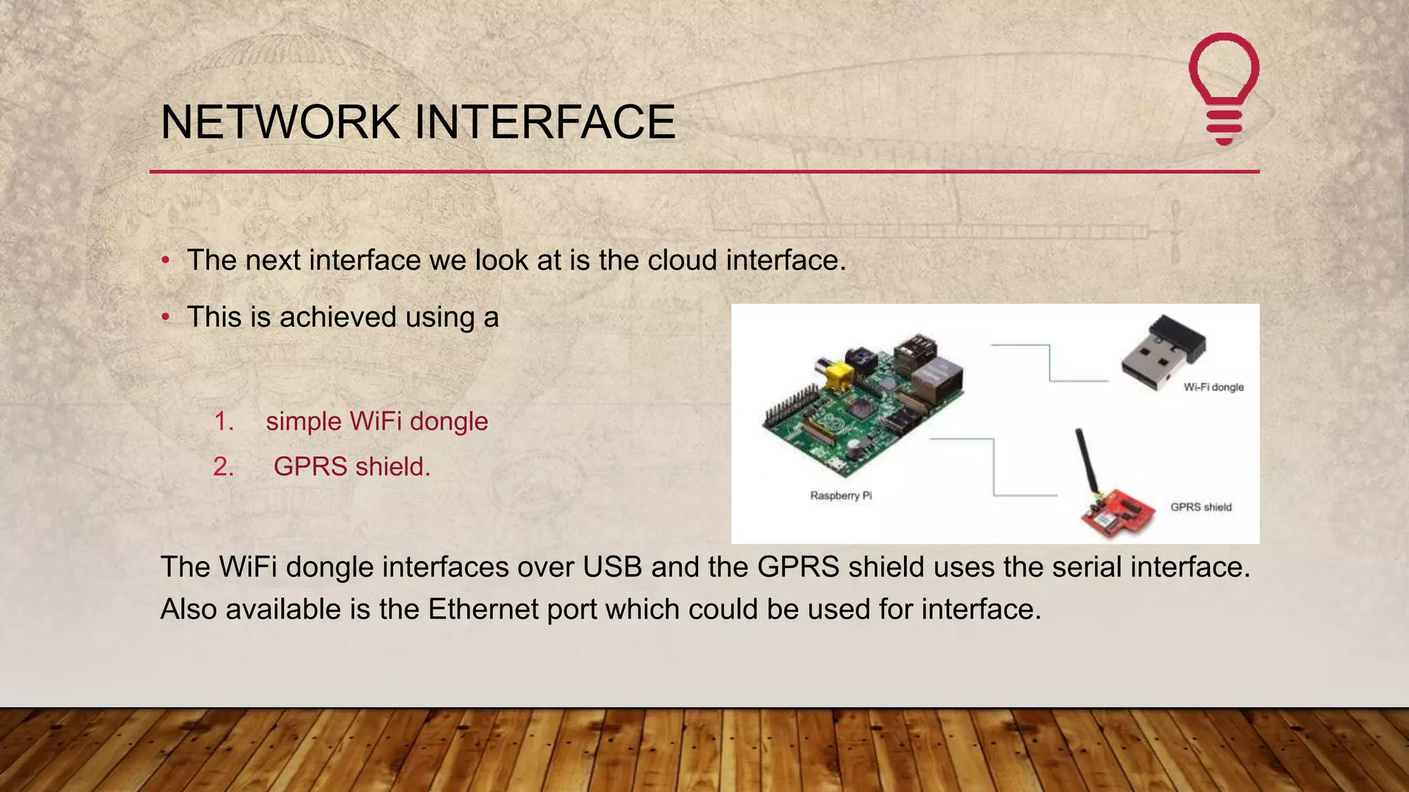 NETWORK INTERFACE
• The next interface we look at is the cloud interface.
• This is achieved using a
1. simple WiFi dongle
2. GPRS shield.
The WiFi dongle interfaces over USB and the GPRS shield uses the serial interface.
Also available is the Ethernet port which could be used for interface.
 