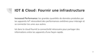IOT & Cloud: Fournir une infrastructure
Increased Performance: les grandes quantités de données produites par
les appareils IoT nécessitent des performances extrêmes pour interagir et
se connecter les unes aux autres.
Iot dans le cloud fournit la connectivité nécessaire pour partager des
informations entre les appareils d'une façon rapide.
13
 