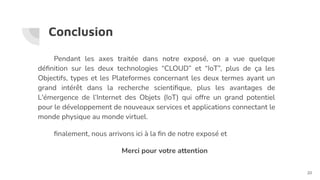 Conclusion
Pendant les axes traitée dans notre exposé, on a vue quelque
déﬁnition sur les deux technologies “CLOUD” et “IoT”, plus de ça les
Objectifs, types et les Plateformes concernant les deux termes ayant un
grand intérêt dans la recherche scientiﬁque, plus les avantages de
L'émergence de l’Internet des Objets (IoT) qui offre un grand potentiel
pour le développement de nouveaux services et applications connectant le
monde physique au monde virtuel.
ﬁnalement, nous arrivons ici à la ﬁn de notre exposé et
Merci pour votre attention
20
 