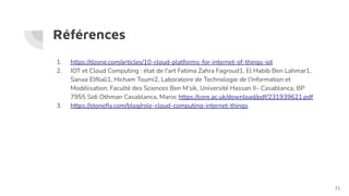 Références
1. https://dzone.com/articles/10-cloud-platforms-for-internet-of-things-iot
2. IOT et Cloud Computing : état de l'art Fatima Zahra Fagroud1, El Habib Ben Lahmar1,
Sanaa Elﬁlali1, Hicham Toumi2, Laboratoire de Technologie de l’Information et
Modélisation, Faculté des Sciences Ben M’sik, Université Hassan II– Casablanca, BP
7955 Sidi Othman Casablanca, Maroc https://core.ac.uk/download/pdf/231939621.pdf
3. https://stoneﬂy.com/blog/role-cloud-computing-internet-things
21
 