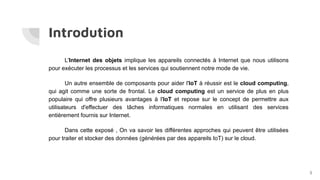 Introdution
L'Internet des objets implique les appareils connectés à Internet que nous utilisons
pour exécuter les processus et les services qui soutiennent notre mode de vie.
Un autre ensemble de composants pour aider l'IoT à réussir est le cloud computing,
qui agit comme une sorte de frontal. Le cloud computing est un service de plus en plus
populaire qui offre plusieurs avantages à l'IoT et repose sur le concept de permettre aux
utilisateurs d'effectuer des tâches informatiques normales en utilisant des services
entièrement fournis sur Internet.
Dans cette exposé , On va savoir les différentes approches qui peuvent être utilisées
pour traiter et stocker des données (générées par des appareils IoT) sur le cloud.
3
 