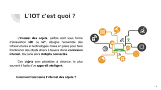 L’IOT c’est quoi ?
L'Internet des objets, parfois écrit sous forme
d'abréviation IdO ou IoT, désigne l'ensemble des
infrastructures et technologies mises en place pour faire
fonctionner des objets divers à travers d'une connexion
Internet. On parle alors d'objets connectés.
Ces objets sont pilotables à distance, le plus
souvent à l'aide d'un appareil intelligent.
Comment fonctionne l’Internet des objets ?
4
 