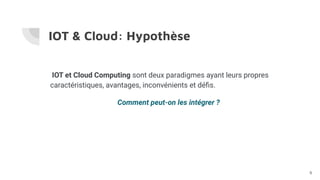 IOT & Cloud: Hypothèse
IOT et Cloud Computing sont deux paradigmes ayant leurs propres
caractéristiques, avantages, inconvénients et déﬁs.
Comment peut-on les intégrer ?
9
 
