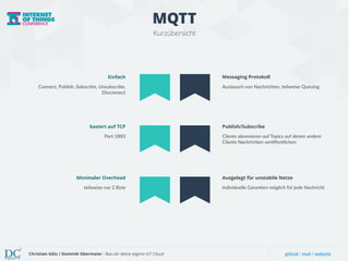 MQTT 
Kurzübersicht 
Einfach 
Connect, Publish, Subscribe, Unsubscribe, 
Disconnect 
Messaging Protokoll 
Austausch von Nachrichten, teilweise Queuing 
basiert auf TCP 
Port 1883 
Publish/Subscribe 
Clients abonnieren auf Topics auf denen andere 
Clients Nachrichten veröffentlichen 
Minimaler Overhead 
teilweise nur 2 Byte 
Ausgelegt für unstabile Netze 
individuelle Garan6en möglich für jede Nachricht 
Christian Götz / Dominik Obermaier - Bau dir deine eigene IoT Cloud github / mail / website 
 
