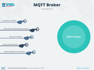 MQTT Broker 
Kurzübersicht 
Herzstück von MQTT 
Versenden der Nachrichten an Clients 
Benutzt nur Topics 
Topics sind dynamisch 
Benutzerdefinierte Funktionen 
MQTT Broker 
Christian Götz / Dominik Obermaier - Bau dir deine eigene IoT Cloud github / mail / website 
 