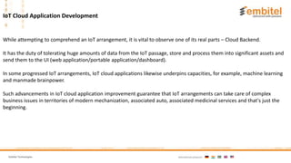 Embitel Technologies International presence:
While attempting to comprehend an IoT arrangement, it is vital to observe one of its real parts – Cloud Backend.
It has the duty of tolerating huge amounts of data from the IoT passage, store and process them into significant assets and
send them to the UI (web application/portable application/dashboard).
In some progressed IoT arrangements, IoT cloud applications likewise underpins capacities, for example, machine learning
and manmade brainpower.
Such advancements in IoT cloud application improvement guarantee that IoT arrangements can take care of complex
business issues in territories of modern mechanization, associated auto, associated medicinal services and that's just the
beginning.
IoT Cloud Application Development
 
