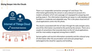 Embitel Technologies International presence:
Diving Deeper Into the Clouds
There is an inseparable connection amongst IoT and Cloud. The
information gathered by the sensors is very colossal on account of a
modern utilization of IoT and a passage isn't equipped for preparing and
putting away it. This information should be put away in a safe database and
handled in a moderate and adaptable way. This is the place cloud and IoT
cloud applications come into the photo.
The cloud is associated with the IoT door through the web and gets every
one of the information nourished to the portal by the sensors. There are a
couple of conventions that associate doors to the IoT cloud applications
and the most widely recognized among them is MQTT.
Sensors gather and nourish information constantly and this colossal lump
of information after the accumulation and some pre-preparing is
exchanged to the cloud for capacity and handling.
 