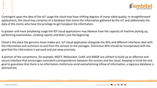 Embitel Technologies International presence:
.
Contingent upon the idea of the IoT usage the cloud may have shifting degrees of many-sided quality. In straightforward
applications, the cloud may comprise of a database that stores the information gathered by the IoT and additionally the
data of the clients who have the privilege to get to/adjust the information.
In greater and more perplexing usage the IOT cloud applications may likewise have the capacity of machine picking up,
performing examination, creating reports and that's just the beginning.
Cloud is the place the genuine move makes put. IoT cloud application alongside the APIs and different interfaces deal with
the information and summons to and from the sensors or the passages. Distinctive APIs should be incorporated with the
goal that the information is perused and put away precisely.
A portion of the conventions, for example, MQTT, Websocket, CoAP, and AMQP are utilized to build up an effective and
secure interface that encourages consistent correspondence between the sensors and the cloud. Keeping in mind the end
goal to guarantee that there is no information misfortune amid overwhelming inflow of information, a vigorous database is
planned too.
 