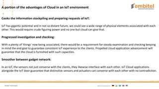 Embitel Technologies International presence:
Cooks the information stockpiling and preparing requests of IoT:
IoT has gigantic potential and in not so distant future, we could see a wide range of physical elements associated with each
other. This would require crude figuring power and no one but cloud can give that.
Progressed investigation and checking:
With a plenty of 'things' now being associated, there would be a requirement for steady examination and checking keeping
in mind the end goal to guarantee consistent IoT experience to the clients. Propelled cloud application advancement will
guarantee that the cloud is furnished with such capacities.
Smoother between gadget network:
In an IoT, the sensors not just converse with the clients, they likewise interface with each other. IoT Cloud applications
alongside the IoT door guarantee that distinctive sensors and actuators can converse with each other with no contradiction.
A portion of the advantages of Cloud in an IoT environment
 