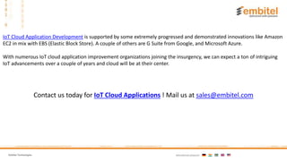 Embitel Technologies International presence:
IoT Cloud Application Development is supported by some extremely progressed and demonstrated innovations like Amazon
EC2 in mix with EBS (Elastic Block Store). A couple of others are G Suite from Google, and Microsoft Azure.
With numerous IoT cloud application improvement organizations joining the insurgency, we can expect a ton of intriguing
IoT advancements over a couple of years and cloud will be at their center.
Contact us today for IoT Cloud Applications ! Mail us at sales@embitel.com
 