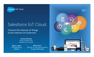 Salesforce IoT Cloud
	
  	
  	
  
Connect	
  the	
  Internet	
  of	
  Things	
  
to	
  the	
  Internet	
  of	
  Customers	
  
Andrew Mackles
Senior Director, PM
Salesforce IoT Cloud
Milan Kocic
Director for UX and Innovation
Hexagon Metrology
Mark J. Allen
VP Engineering
TeMeDa
 