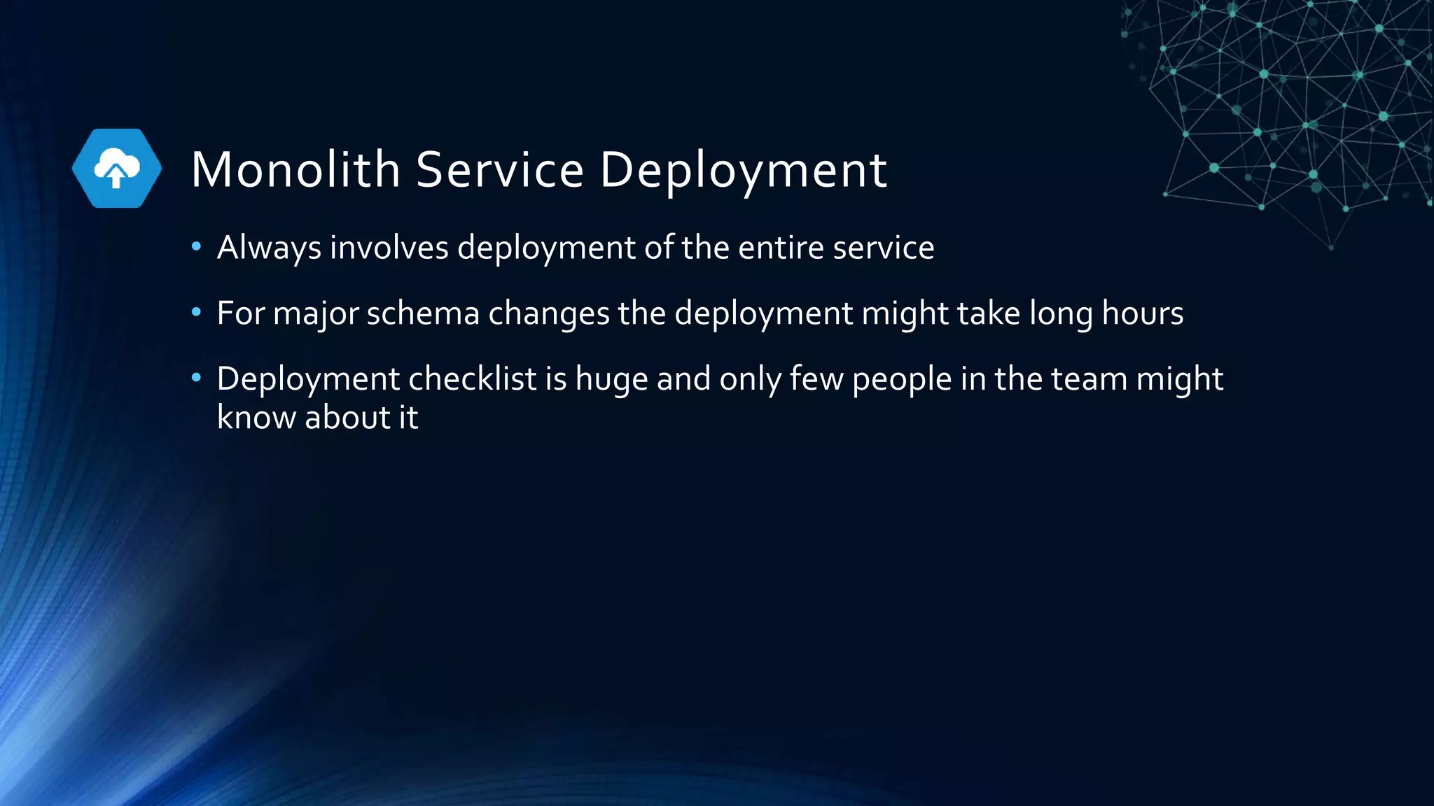Monolith Service Deployment
• Always involves deployment of the entire service
• For major schema changes the deployment might take long hours
• Deployment checklist is huge and only few people in the team might
know about it
 