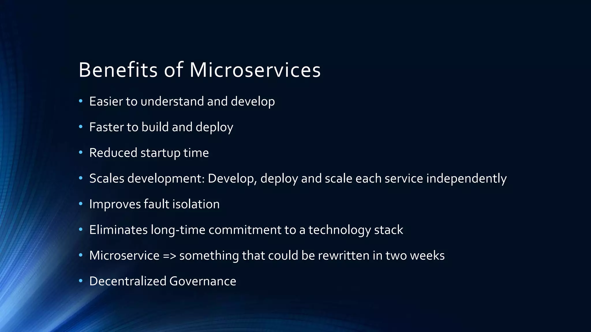 Benefits of Microservices
• Easier to understand and develop
• Faster to build and deploy
• Reduced startup time
• Scales development: Develop, deploy and scale each service independently
• Improves fault isolation
• Eliminates long-time commitment to a technology stack
• Microservice => something that could be rewritten in two weeks
• Decentralized Governance
 