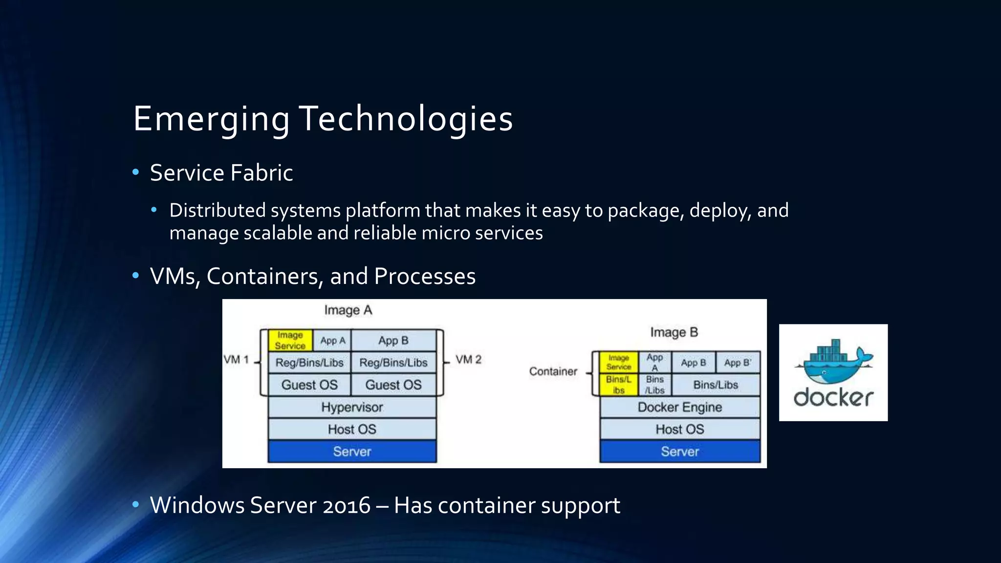 Emerging Technologies
• Service Fabric
• Distributed systems platform that makes it easy to package, deploy, and
manage scalable and reliable micro services
• VMs, Containers, and Processes
• Windows Server 2016 – Has container support
 
