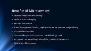 Benefits of Microservices
• Easier to understand and develop
• Faster to build and deploy
• Reduced startup time
• Scales development: Develop, deploy and scale each service independently
• Improves fault isolation
• Eliminates long-time commitment to a technology stack
• Microservice => something that could be rewritten in two weeks
• Decentralized Governance
 