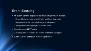 Event Sourcing
• An event-centric approach to designing domain models
• Request becomes a command that is sent to anAggregate
• Aggregates handle commands by generating events
• Apply events to an aggregate to update state
• Persist events NOT state
• Replay events to recreate the current state of an aggregate
• Event Store = database + message broker
 