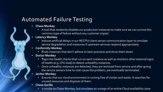 Automated Failure Testing
• Chaos Monkey
• A tool that randomly disables our production instances to make sure we can survive this
common type of failure without any customer impact
• Latency Monkey
• Induces artificial delays in our RESTful client-server communication layer to simulate
service degradation and measures if upstream services respond appropriately
• Conformity Monkey
• Finds instances that don’t adhere to best-practices and shuts them down
• Doctor Monkey
• Taps into health checks that run on each instance as well as monitors other external signs
of health (e.g. CPU load) to detect unhealthy instances.
• Once unhealthy instances are detected, they are removed from service and after giving
the service owners time to root-cause the problem, are eventually terminated.
• Janitor Monkey
• Ensures that our cloud environment is running free of clutter and waste. It searches for
unused resources and disposes of them.
• Chaos Gorilla
• is similar to Chaos Monkey, but simulates an outage of an entire Cloud availability zone
 