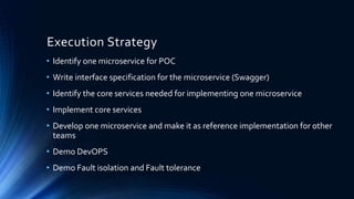 Execution Strategy
• Identify one microservice for POC
• Write interface specification for the microservice (Swagger)
• Identify the core services needed for implementing one microservice
• Implement core services
• Develop one microservice and make it as reference implementation for other
teams
• Demo DevOPS
• Demo Fault isolation and Fault tolerance
 